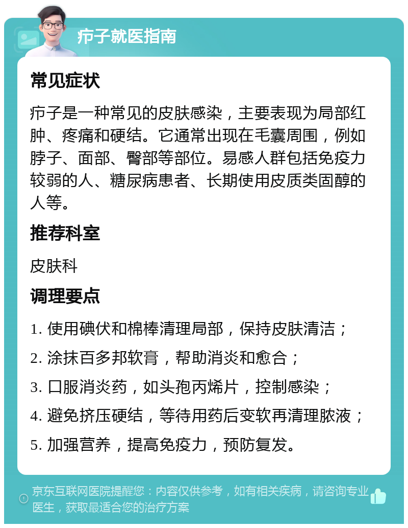 疖子就医指南 常见症状 疖子是一种常见的皮肤感染，主要表现为局部红肿、疼痛和硬结。它通常出现在毛囊周围，例如脖子、面部、臀部等部位。易感人群包括免疫力较弱的人、糖尿病患者、长期使用皮质类固醇的人等。 推荐科室 皮肤科 调理要点 1. 使用碘伏和棉棒清理局部，保持皮肤清洁； 2. 涂抹百多邦软膏，帮助消炎和愈合； 3. 口服消炎药，如头孢丙烯片，控制感染； 4. 避免挤压硬结，等待用药后变软再清理脓液； 5. 加强营养，提高免疫力，预防复发。