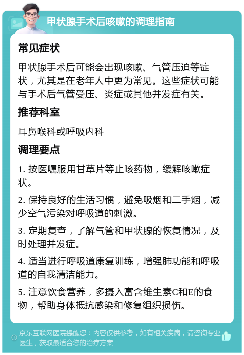 甲状腺手术后咳嗽的调理指南 常见症状 甲状腺手术后可能会出现咳嗽、气管压迫等症状，尤其是在老年人中更为常见。这些症状可能与手术后气管受压、炎症或其他并发症有关。 推荐科室 耳鼻喉科或呼吸内科 调理要点 1. 按医嘱服用甘草片等止咳药物，缓解咳嗽症状。 2. 保持良好的生活习惯，避免吸烟和二手烟，减少空气污染对呼吸道的刺激。 3. 定期复查，了解气管和甲状腺的恢复情况，及时处理并发症。 4. 适当进行呼吸道康复训练，增强肺功能和呼吸道的自我清洁能力。 5. 注意饮食营养，多摄入富含维生素C和E的食物，帮助身体抵抗感染和修复组织损伤。