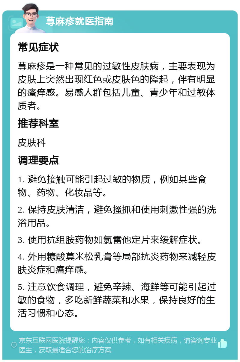 荨麻疹就医指南 常见症状 荨麻疹是一种常见的过敏性皮肤病，主要表现为皮肤上突然出现红色或皮肤色的隆起，伴有明显的瘙痒感。易感人群包括儿童、青少年和过敏体质者。 推荐科室 皮肤科 调理要点 1. 避免接触可能引起过敏的物质，例如某些食物、药物、化妆品等。 2. 保持皮肤清洁，避免搔抓和使用刺激性强的洗浴用品。 3. 使用抗组胺药物如氯雷他定片来缓解症状。 4. 外用糠酸莫米松乳膏等局部抗炎药物来减轻皮肤炎症和瘙痒感。 5. 注意饮食调理，避免辛辣、海鲜等可能引起过敏的食物，多吃新鲜蔬菜和水果，保持良好的生活习惯和心态。