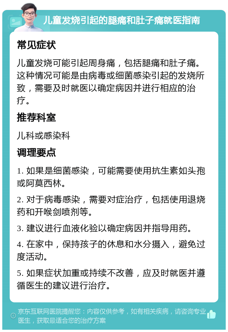 儿童发烧引起的腿痛和肚子痛就医指南 常见症状 儿童发烧可能引起周身痛，包括腿痛和肚子痛。这种情况可能是由病毒或细菌感染引起的发烧所致，需要及时就医以确定病因并进行相应的治疗。 推荐科室 儿科或感染科 调理要点 1. 如果是细菌感染，可能需要使用抗生素如头孢或阿莫西林。 2. 对于病毒感染，需要对症治疗，包括使用退烧药和开喉剑喷剂等。 3. 建议进行血液化验以确定病因并指导用药。 4. 在家中，保持孩子的休息和水分摄入，避免过度活动。 5. 如果症状加重或持续不改善，应及时就医并遵循医生的建议进行治疗。