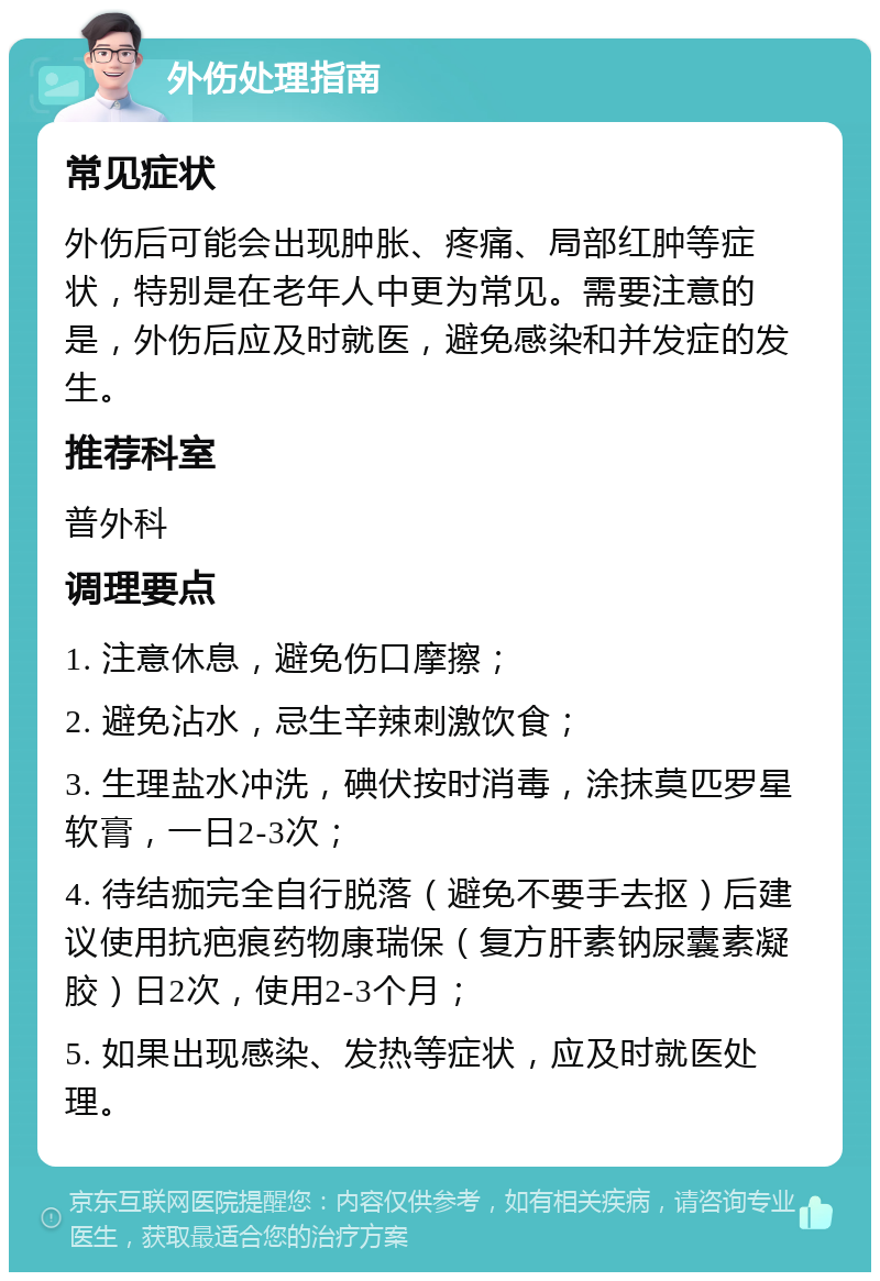 外伤处理指南 常见症状 外伤后可能会出现肿胀、疼痛、局部红肿等症状，特别是在老年人中更为常见。需要注意的是，外伤后应及时就医，避免感染和并发症的发生。 推荐科室 普外科 调理要点 1. 注意休息，避免伤口摩擦； 2. 避免沾水，忌生辛辣刺激饮食； 3. 生理盐水冲洗，碘伏按时消毒，涂抹莫匹罗星软膏，一日2-3次； 4. 待结痂完全自行脱落（避免不要手去抠）后建议使用抗疤痕药物康瑞保（复方肝素钠尿囊素凝胶）日2次，使用2-3个月； 5. 如果出现感染、发热等症状，应及时就医处理。