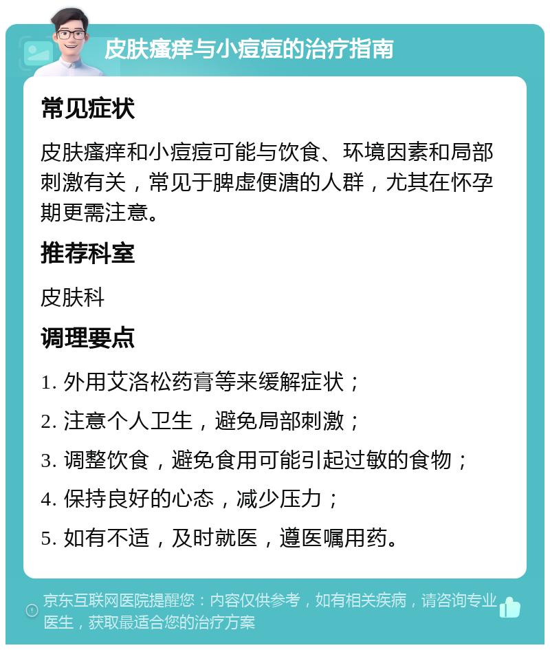 皮肤瘙痒与小痘痘的治疗指南 常见症状 皮肤瘙痒和小痘痘可能与饮食、环境因素和局部刺激有关，常见于脾虚便溏的人群，尤其在怀孕期更需注意。 推荐科室 皮肤科 调理要点 1. 外用艾洛松药膏等来缓解症状； 2. 注意个人卫生，避免局部刺激； 3. 调整饮食，避免食用可能引起过敏的食物； 4. 保持良好的心态，减少压力； 5. 如有不适，及时就医，遵医嘱用药。