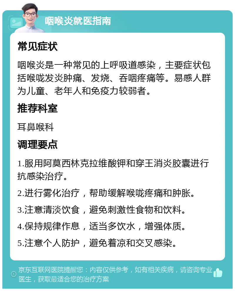 咽喉炎就医指南 常见症状 咽喉炎是一种常见的上呼吸道感染，主要症状包括喉咙发炎肿痛、发烧、吞咽疼痛等。易感人群为儿童、老年人和免疫力较弱者。 推荐科室 耳鼻喉科 调理要点 1.服用阿莫西林克拉维酸钾和穿王消炎胶囊进行抗感染治疗。 2.进行雾化治疗，帮助缓解喉咙疼痛和肿胀。 3.注意清淡饮食，避免刺激性食物和饮料。 4.保持规律作息，适当多饮水，增强体质。 5.注意个人防护，避免着凉和交叉感染。