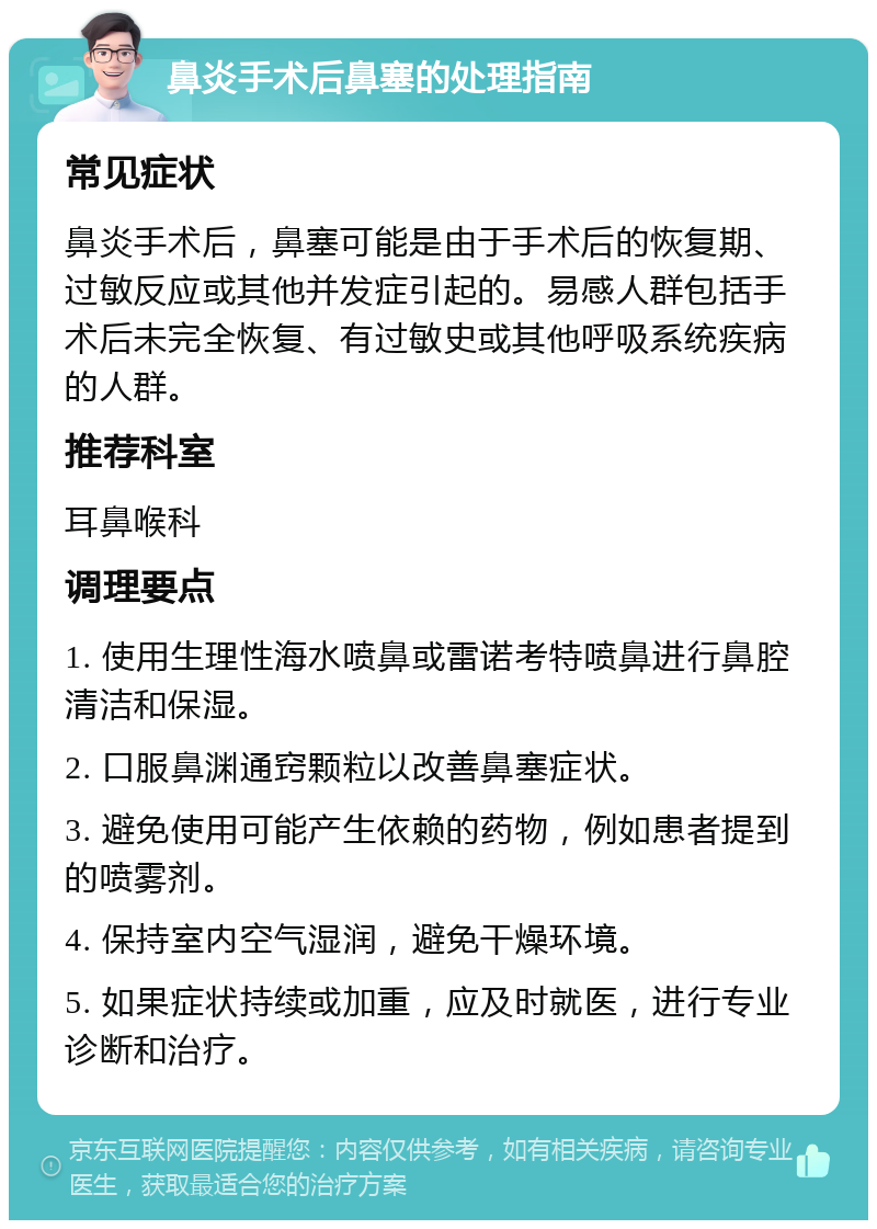 鼻炎手术后鼻塞的处理指南 常见症状 鼻炎手术后，鼻塞可能是由于手术后的恢复期、过敏反应或其他并发症引起的。易感人群包括手术后未完全恢复、有过敏史或其他呼吸系统疾病的人群。 推荐科室 耳鼻喉科 调理要点 1. 使用生理性海水喷鼻或雷诺考特喷鼻进行鼻腔清洁和保湿。 2. 口服鼻渊通窍颗粒以改善鼻塞症状。 3. 避免使用可能产生依赖的药物，例如患者提到的喷雾剂。 4. 保持室内空气湿润，避免干燥环境。 5. 如果症状持续或加重，应及时就医，进行专业诊断和治疗。