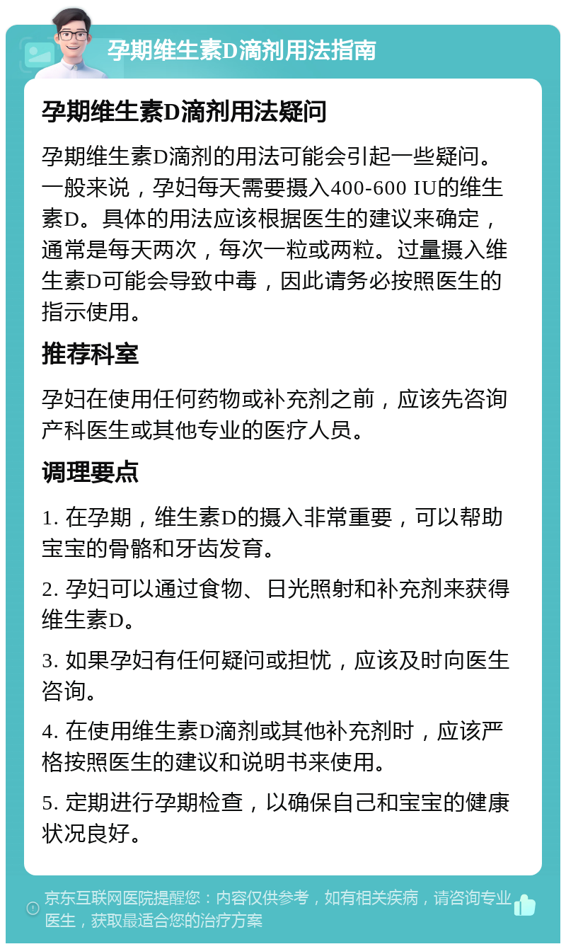 孕期维生素D滴剂用法指南 孕期维生素D滴剂用法疑问 孕期维生素D滴剂的用法可能会引起一些疑问。一般来说，孕妇每天需要摄入400-600 IU的维生素D。具体的用法应该根据医生的建议来确定，通常是每天两次，每次一粒或两粒。过量摄入维生素D可能会导致中毒，因此请务必按照医生的指示使用。 推荐科室 孕妇在使用任何药物或补充剂之前，应该先咨询产科医生或其他专业的医疗人员。 调理要点 1. 在孕期，维生素D的摄入非常重要，可以帮助宝宝的骨骼和牙齿发育。 2. 孕妇可以通过食物、日光照射和补充剂来获得维生素D。 3. 如果孕妇有任何疑问或担忧，应该及时向医生咨询。 4. 在使用维生素D滴剂或其他补充剂时，应该严格按照医生的建议和说明书来使用。 5. 定期进行孕期检查，以确保自己和宝宝的健康状况良好。