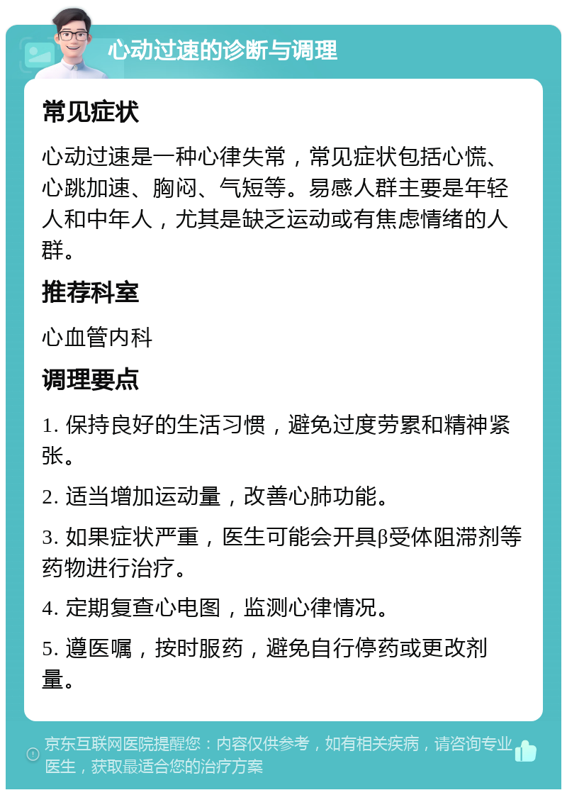 心动过速的诊断与调理 常见症状 心动过速是一种心律失常，常见症状包括心慌、心跳加速、胸闷、气短等。易感人群主要是年轻人和中年人，尤其是缺乏运动或有焦虑情绪的人群。 推荐科室 心血管内科 调理要点 1. 保持良好的生活习惯，避免过度劳累和精神紧张。 2. 适当增加运动量，改善心肺功能。 3. 如果症状严重，医生可能会开具β受体阻滞剂等药物进行治疗。 4. 定期复查心电图，监测心律情况。 5. 遵医嘱，按时服药，避免自行停药或更改剂量。