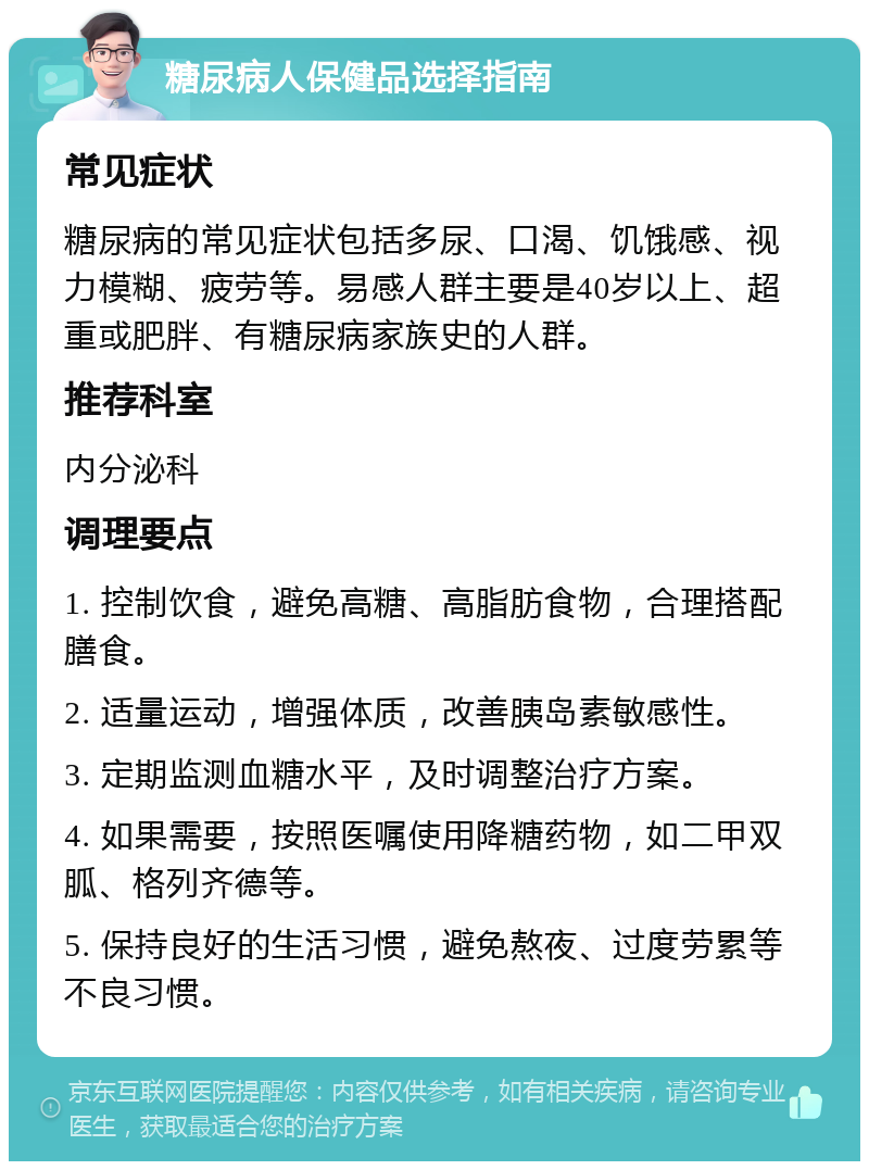 糖尿病人保健品选择指南 常见症状 糖尿病的常见症状包括多尿、口渴、饥饿感、视力模糊、疲劳等。易感人群主要是40岁以上、超重或肥胖、有糖尿病家族史的人群。 推荐科室 内分泌科 调理要点 1. 控制饮食，避免高糖、高脂肪食物，合理搭配膳食。 2. 适量运动，增强体质，改善胰岛素敏感性。 3. 定期监测血糖水平，及时调整治疗方案。 4. 如果需要，按照医嘱使用降糖药物，如二甲双胍、格列齐德等。 5. 保持良好的生活习惯，避免熬夜、过度劳累等不良习惯。