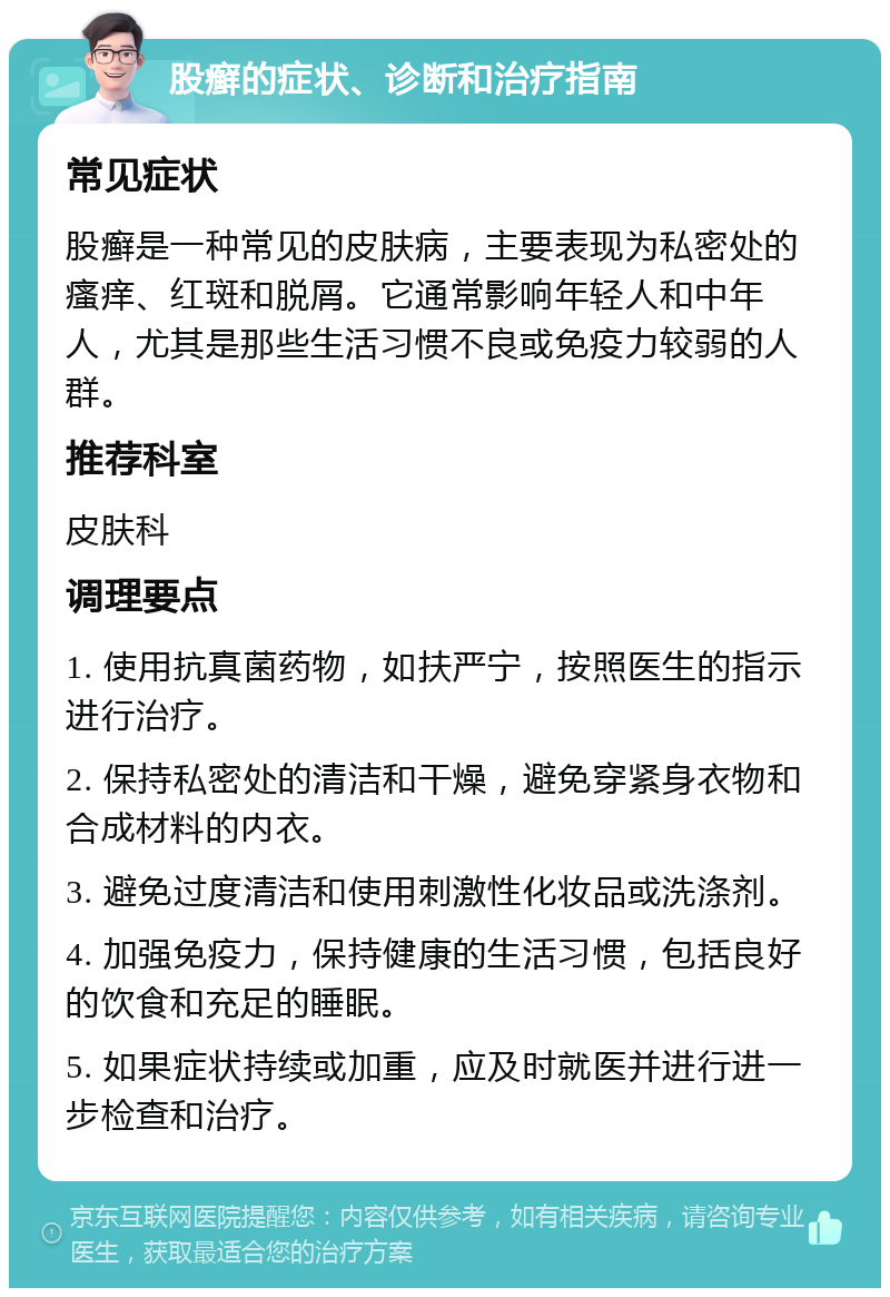 股癣的症状、诊断和治疗指南 常见症状 股癣是一种常见的皮肤病，主要表现为私密处的瘙痒、红斑和脱屑。它通常影响年轻人和中年人，尤其是那些生活习惯不良或免疫力较弱的人群。 推荐科室 皮肤科 调理要点 1. 使用抗真菌药物，如扶严宁，按照医生的指示进行治疗。 2. 保持私密处的清洁和干燥，避免穿紧身衣物和合成材料的内衣。 3. 避免过度清洁和使用刺激性化妆品或洗涤剂。 4. 加强免疫力，保持健康的生活习惯，包括良好的饮食和充足的睡眠。 5. 如果症状持续或加重，应及时就医并进行进一步检查和治疗。