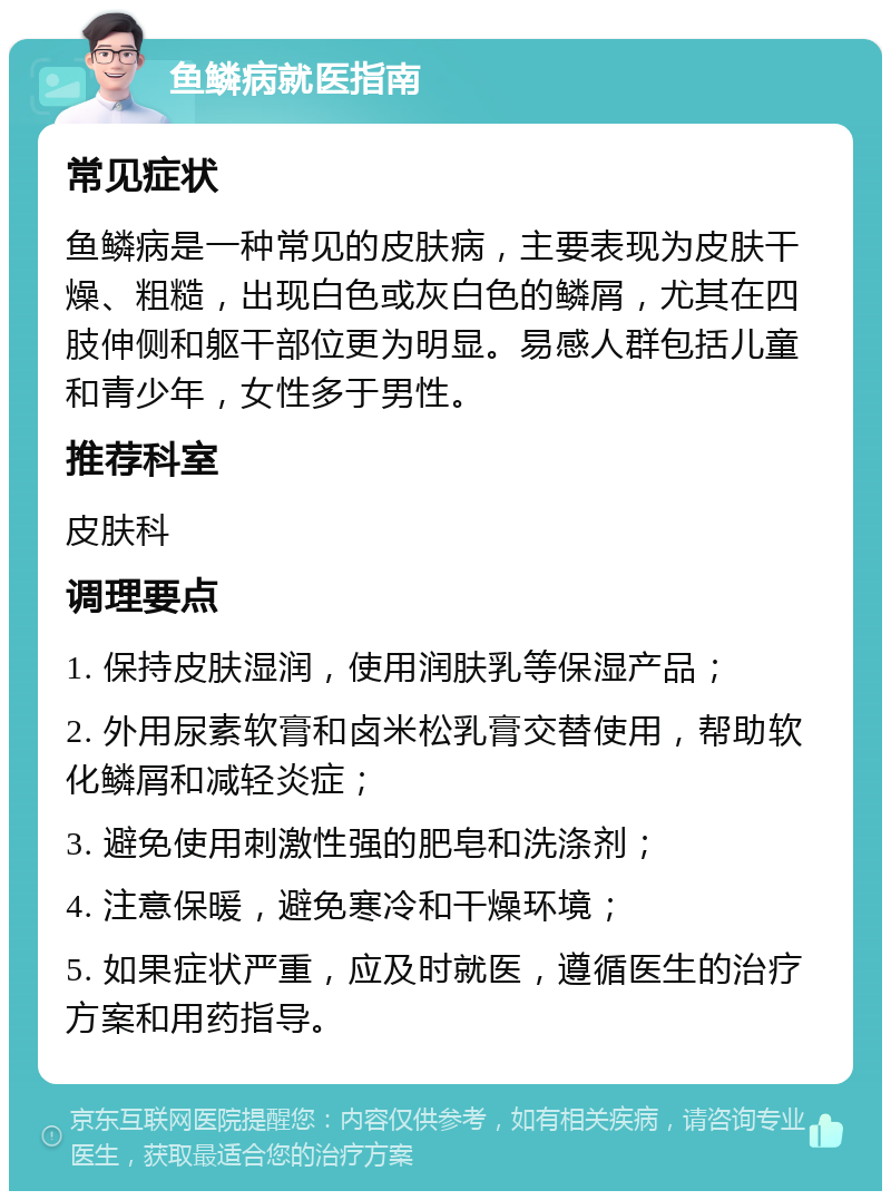 鱼鳞病就医指南 常见症状 鱼鳞病是一种常见的皮肤病，主要表现为皮肤干燥、粗糙，出现白色或灰白色的鳞屑，尤其在四肢伸侧和躯干部位更为明显。易感人群包括儿童和青少年，女性多于男性。 推荐科室 皮肤科 调理要点 1. 保持皮肤湿润，使用润肤乳等保湿产品； 2. 外用尿素软膏和卤米松乳膏交替使用，帮助软化鳞屑和减轻炎症； 3. 避免使用刺激性强的肥皂和洗涤剂； 4. 注意保暖，避免寒冷和干燥环境； 5. 如果症状严重，应及时就医，遵循医生的治疗方案和用药指导。