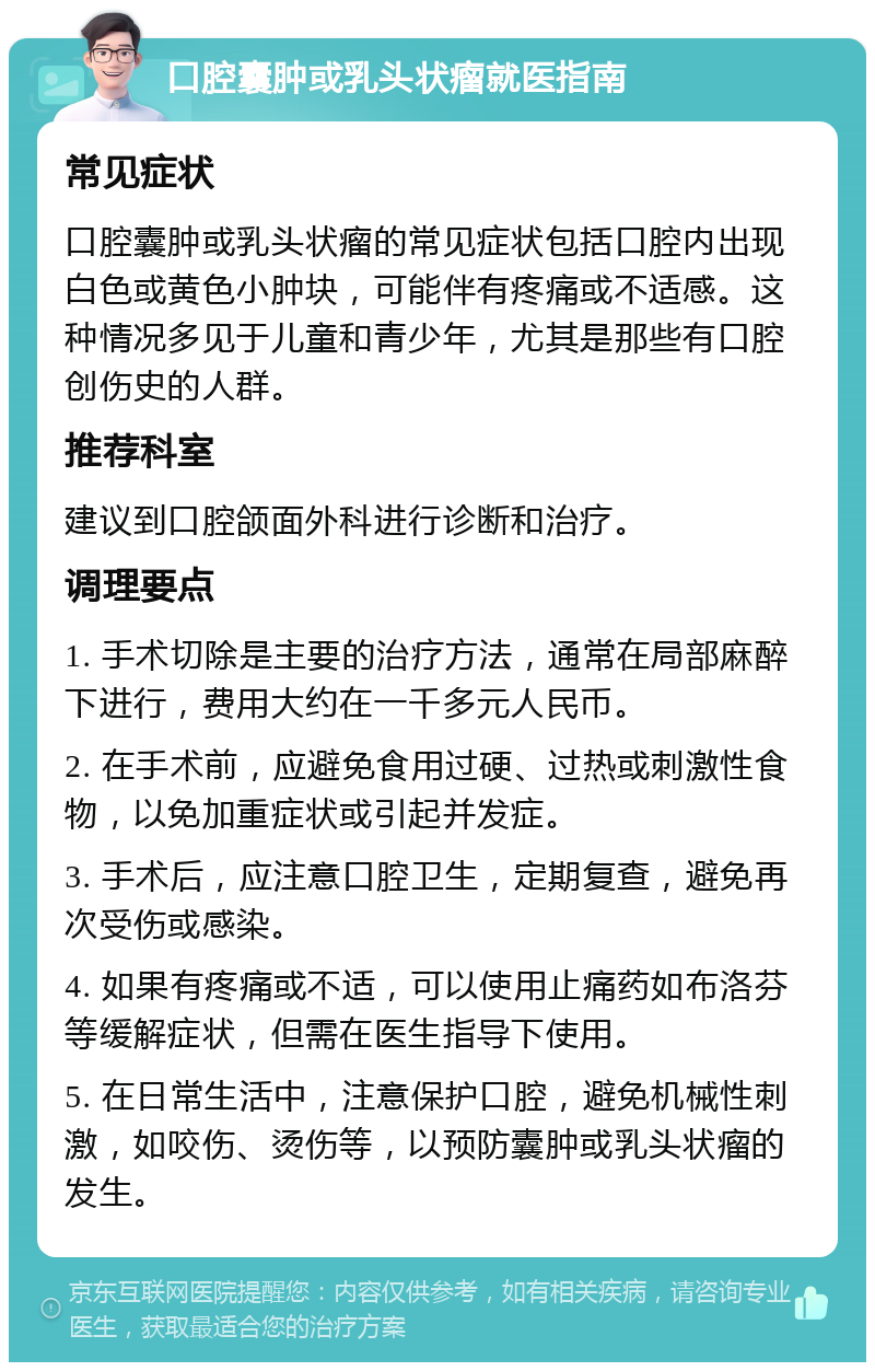 口腔囊肿或乳头状瘤就医指南 常见症状 口腔囊肿或乳头状瘤的常见症状包括口腔内出现白色或黄色小肿块，可能伴有疼痛或不适感。这种情况多见于儿童和青少年，尤其是那些有口腔创伤史的人群。 推荐科室 建议到口腔颌面外科进行诊断和治疗。 调理要点 1. 手术切除是主要的治疗方法，通常在局部麻醉下进行，费用大约在一千多元人民币。 2. 在手术前，应避免食用过硬、过热或刺激性食物，以免加重症状或引起并发症。 3. 手术后，应注意口腔卫生，定期复查，避免再次受伤或感染。 4. 如果有疼痛或不适，可以使用止痛药如布洛芬等缓解症状，但需在医生指导下使用。 5. 在日常生活中，注意保护口腔，避免机械性刺激，如咬伤、烫伤等，以预防囊肿或乳头状瘤的发生。