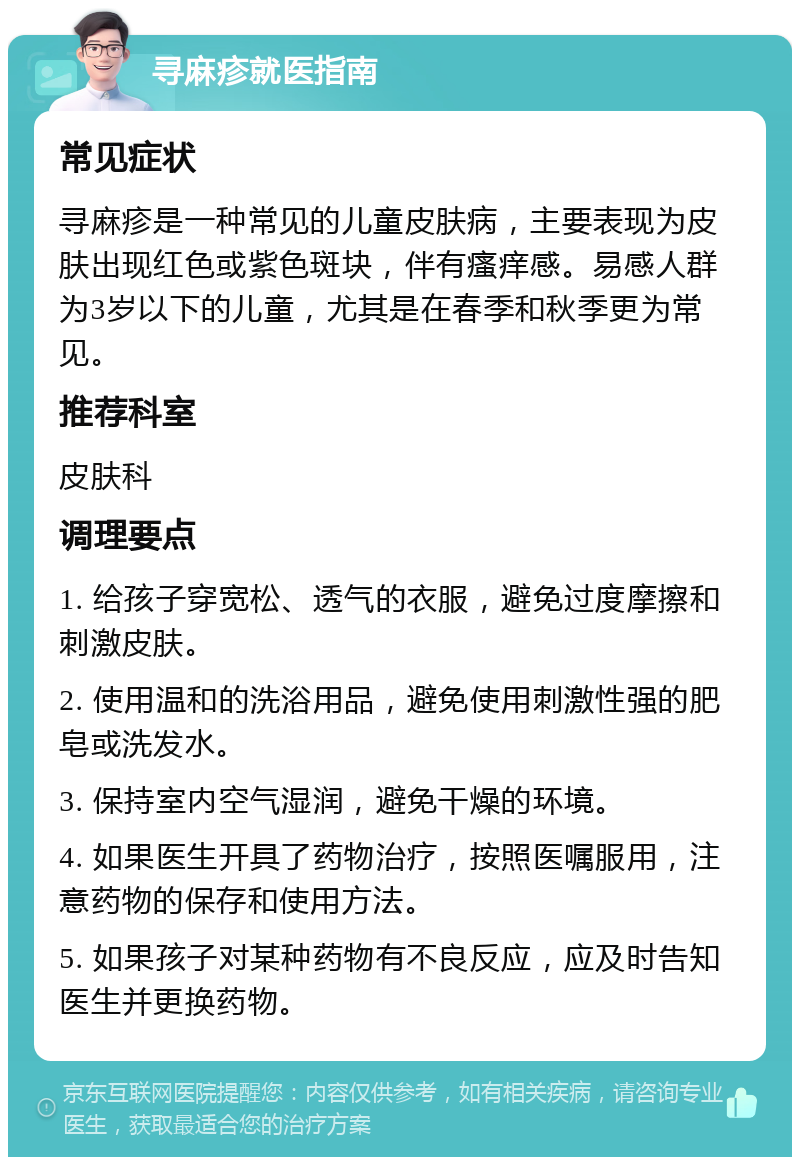 寻麻疹就医指南 常见症状 寻麻疹是一种常见的儿童皮肤病，主要表现为皮肤出现红色或紫色斑块，伴有瘙痒感。易感人群为3岁以下的儿童，尤其是在春季和秋季更为常见。 推荐科室 皮肤科 调理要点 1. 给孩子穿宽松、透气的衣服，避免过度摩擦和刺激皮肤。 2. 使用温和的洗浴用品，避免使用刺激性强的肥皂或洗发水。 3. 保持室内空气湿润，避免干燥的环境。 4. 如果医生开具了药物治疗，按照医嘱服用，注意药物的保存和使用方法。 5. 如果孩子对某种药物有不良反应，应及时告知医生并更换药物。