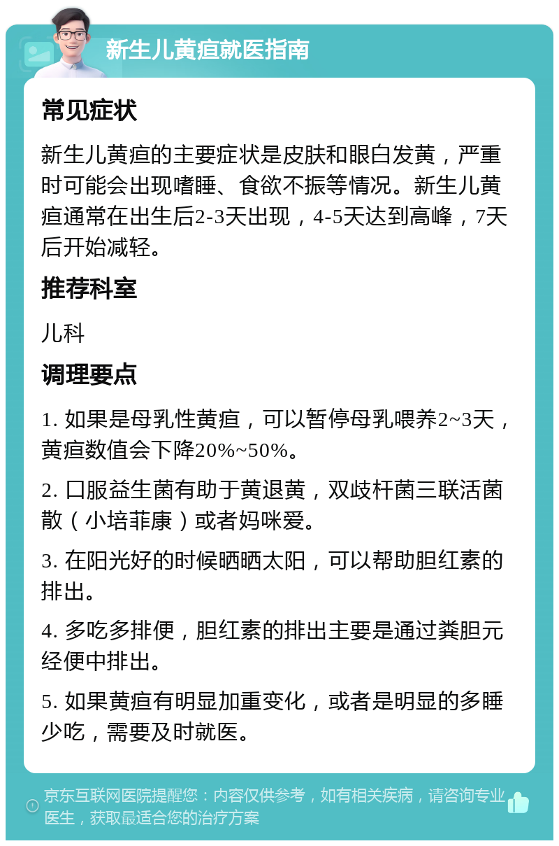 新生儿黄疸就医指南 常见症状 新生儿黄疸的主要症状是皮肤和眼白发黄，严重时可能会出现嗜睡、食欲不振等情况。新生儿黄疸通常在出生后2-3天出现，4-5天达到高峰，7天后开始减轻。 推荐科室 儿科 调理要点 1. 如果是母乳性黄疸，可以暂停母乳喂养2~3天，黄疸数值会下降20%~50%。 2. 口服益生菌有助于黄退黄，双歧杆菌三联活菌散（小培菲康）或者妈咪爱。 3. 在阳光好的时候晒晒太阳，可以帮助胆红素的排出。 4. 多吃多排便，胆红素的排出主要是通过粪胆元经便中排出。 5. 如果黄疸有明显加重变化，或者是明显的多睡少吃，需要及时就医。