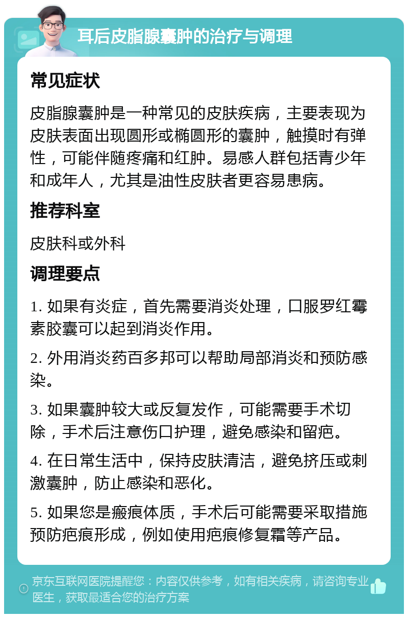 耳后皮脂腺囊肿的治疗与调理 常见症状 皮脂腺囊肿是一种常见的皮肤疾病，主要表现为皮肤表面出现圆形或椭圆形的囊肿，触摸时有弹性，可能伴随疼痛和红肿。易感人群包括青少年和成年人，尤其是油性皮肤者更容易患病。 推荐科室 皮肤科或外科 调理要点 1. 如果有炎症，首先需要消炎处理，口服罗红霉素胶囊可以起到消炎作用。 2. 外用消炎药百多邦可以帮助局部消炎和预防感染。 3. 如果囊肿较大或反复发作，可能需要手术切除，手术后注意伤口护理，避免感染和留疤。 4. 在日常生活中，保持皮肤清洁，避免挤压或刺激囊肿，防止感染和恶化。 5. 如果您是瘢痕体质，手术后可能需要采取措施预防疤痕形成，例如使用疤痕修复霜等产品。