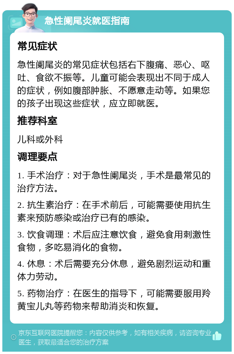 急性阑尾炎就医指南 常见症状 急性阑尾炎的常见症状包括右下腹痛、恶心、呕吐、食欲不振等。儿童可能会表现出不同于成人的症状，例如腹部肿胀、不愿意走动等。如果您的孩子出现这些症状，应立即就医。 推荐科室 儿科或外科 调理要点 1. 手术治疗：对于急性阑尾炎，手术是最常见的治疗方法。 2. 抗生素治疗：在手术前后，可能需要使用抗生素来预防感染或治疗已有的感染。 3. 饮食调理：术后应注意饮食，避免食用刺激性食物，多吃易消化的食物。 4. 休息：术后需要充分休息，避免剧烈运动和重体力劳动。 5. 药物治疗：在医生的指导下，可能需要服用羚黄宝儿丸等药物来帮助消炎和恢复。