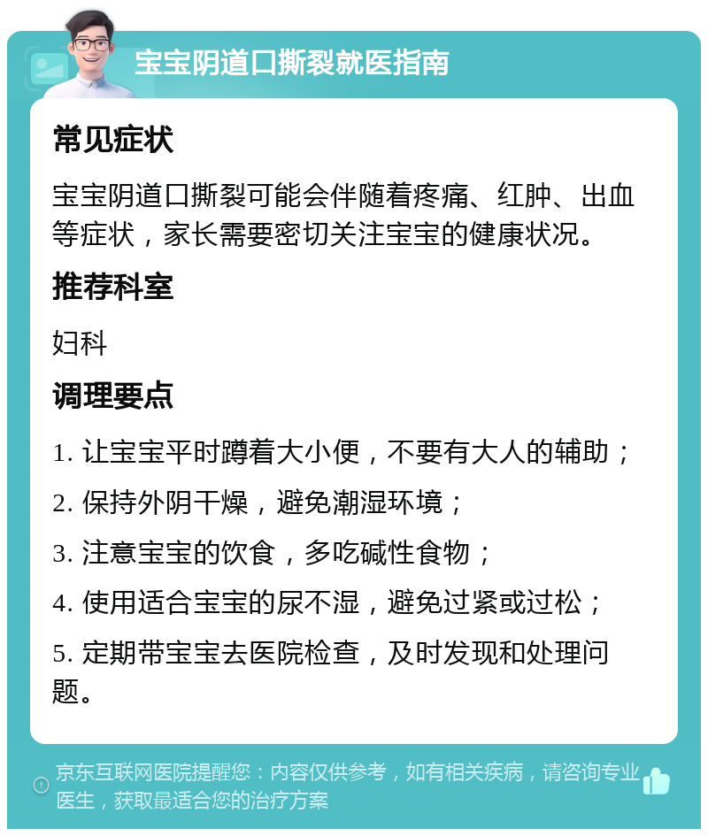 宝宝阴道口撕裂就医指南 常见症状 宝宝阴道口撕裂可能会伴随着疼痛、红肿、出血等症状，家长需要密切关注宝宝的健康状况。 推荐科室 妇科 调理要点 1. 让宝宝平时蹲着大小便，不要有大人的辅助； 2. 保持外阴干燥，避免潮湿环境； 3. 注意宝宝的饮食，多吃碱性食物； 4. 使用适合宝宝的尿不湿，避免过紧或过松； 5. 定期带宝宝去医院检查，及时发现和处理问题。