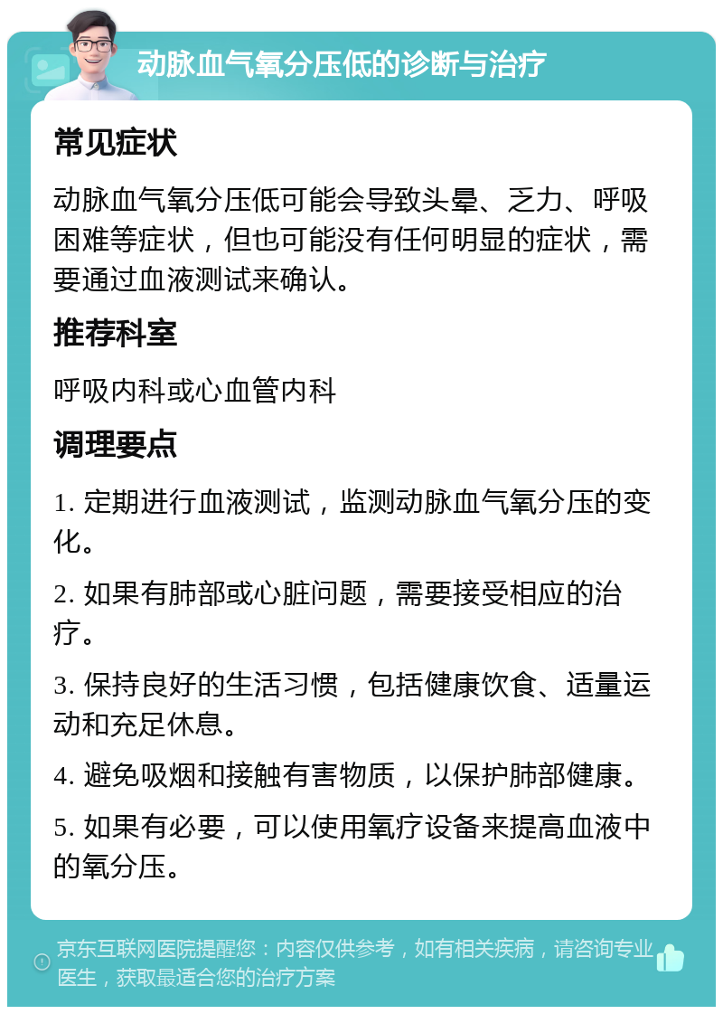 动脉血气氧分压低的诊断与治疗 常见症状 动脉血气氧分压低可能会导致头晕、乏力、呼吸困难等症状，但也可能没有任何明显的症状，需要通过血液测试来确认。 推荐科室 呼吸内科或心血管内科 调理要点 1. 定期进行血液测试，监测动脉血气氧分压的变化。 2. 如果有肺部或心脏问题，需要接受相应的治疗。 3. 保持良好的生活习惯，包括健康饮食、适量运动和充足休息。 4. 避免吸烟和接触有害物质，以保护肺部健康。 5. 如果有必要，可以使用氧疗设备来提高血液中的氧分压。