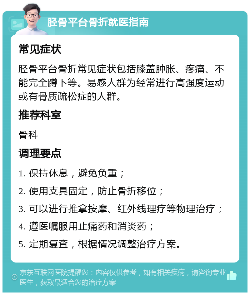 胫骨平台骨折就医指南 常见症状 胫骨平台骨折常见症状包括膝盖肿胀、疼痛、不能完全蹲下等。易感人群为经常进行高强度运动或有骨质疏松症的人群。 推荐科室 骨科 调理要点 1. 保持休息，避免负重； 2. 使用支具固定，防止骨折移位； 3. 可以进行推拿按摩、红外线理疗等物理治疗； 4. 遵医嘱服用止痛药和消炎药； 5. 定期复查，根据情况调整治疗方案。