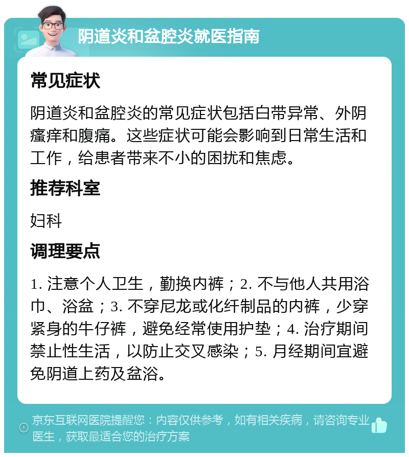 阴道炎和盆腔炎就医指南 常见症状 阴道炎和盆腔炎的常见症状包括白带异常、外阴瘙痒和腹痛。这些症状可能会影响到日常生活和工作，给患者带来不小的困扰和焦虑。 推荐科室 妇科 调理要点 1. 注意个人卫生，勤换内裤；2. 不与他人共用浴巾、浴盆；3. 不穿尼龙或化纤制品的内裤，少穿紧身的牛仔裤，避免经常使用护垫；4. 治疗期间禁止性生活，以防止交叉感染；5. 月经期间宜避免阴道上药及盆浴。