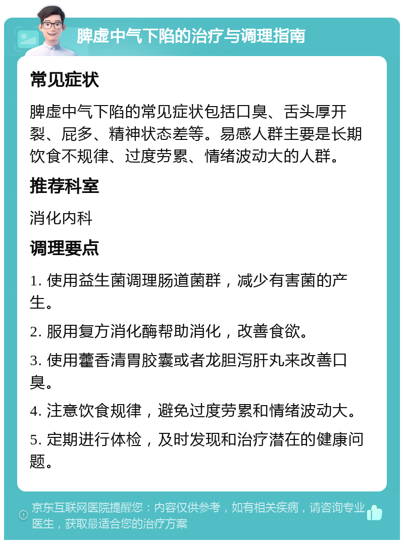 脾虚中气下陷的治疗与调理指南 常见症状 脾虚中气下陷的常见症状包括口臭、舌头厚开裂、屁多、精神状态差等。易感人群主要是长期饮食不规律、过度劳累、情绪波动大的人群。 推荐科室 消化内科 调理要点 1. 使用益生菌调理肠道菌群，减少有害菌的产生。 2. 服用复方消化酶帮助消化，改善食欲。 3. 使用藿香清胃胶囊或者龙胆泻肝丸来改善口臭。 4. 注意饮食规律，避免过度劳累和情绪波动大。 5. 定期进行体检，及时发现和治疗潜在的健康问题。