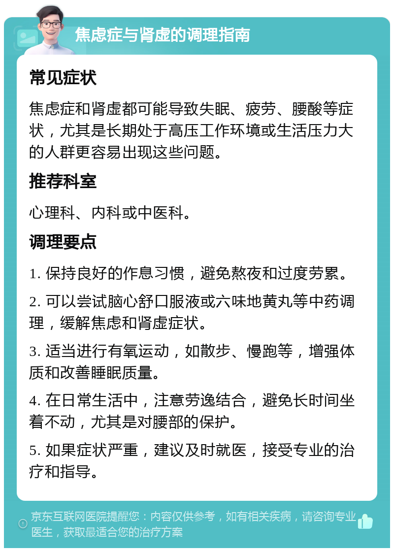 焦虑症与肾虚的调理指南 常见症状 焦虑症和肾虚都可能导致失眠、疲劳、腰酸等症状，尤其是长期处于高压工作环境或生活压力大的人群更容易出现这些问题。 推荐科室 心理科、内科或中医科。 调理要点 1. 保持良好的作息习惯，避免熬夜和过度劳累。 2. 可以尝试脑心舒口服液或六味地黄丸等中药调理，缓解焦虑和肾虚症状。 3. 适当进行有氧运动，如散步、慢跑等，增强体质和改善睡眠质量。 4. 在日常生活中，注意劳逸结合，避免长时间坐着不动，尤其是对腰部的保护。 5. 如果症状严重，建议及时就医，接受专业的治疗和指导。