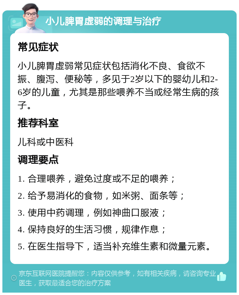 小儿脾胃虚弱的调理与治疗 常见症状 小儿脾胃虚弱常见症状包括消化不良、食欲不振、腹泻、便秘等，多见于2岁以下的婴幼儿和2-6岁的儿童，尤其是那些喂养不当或经常生病的孩子。 推荐科室 儿科或中医科 调理要点 1. 合理喂养，避免过度或不足的喂养； 2. 给予易消化的食物，如米粥、面条等； 3. 使用中药调理，例如神曲口服液； 4. 保持良好的生活习惯，规律作息； 5. 在医生指导下，适当补充维生素和微量元素。