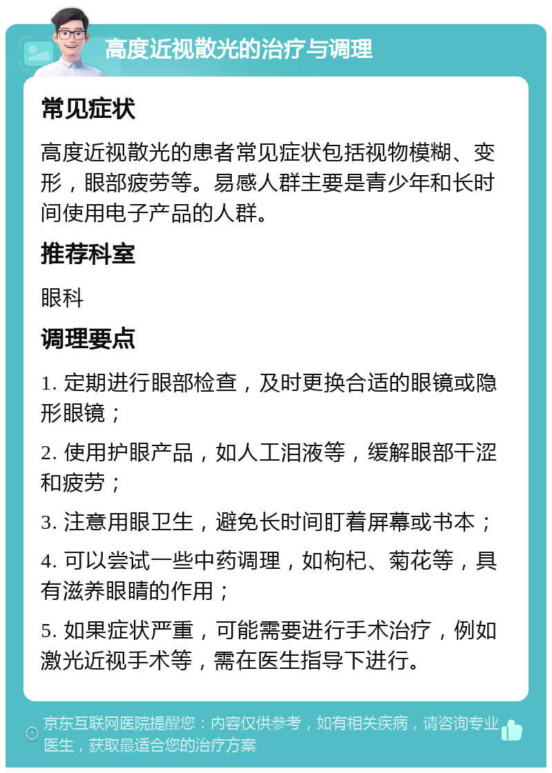 高度近视散光的治疗与调理 常见症状 高度近视散光的患者常见症状包括视物模糊、变形，眼部疲劳等。易感人群主要是青少年和长时间使用电子产品的人群。 推荐科室 眼科 调理要点 1. 定期进行眼部检查，及时更换合适的眼镜或隐形眼镜； 2. 使用护眼产品，如人工泪液等，缓解眼部干涩和疲劳； 3. 注意用眼卫生，避免长时间盯着屏幕或书本； 4. 可以尝试一些中药调理，如枸杞、菊花等，具有滋养眼睛的作用； 5. 如果症状严重，可能需要进行手术治疗，例如激光近视手术等，需在医生指导下进行。