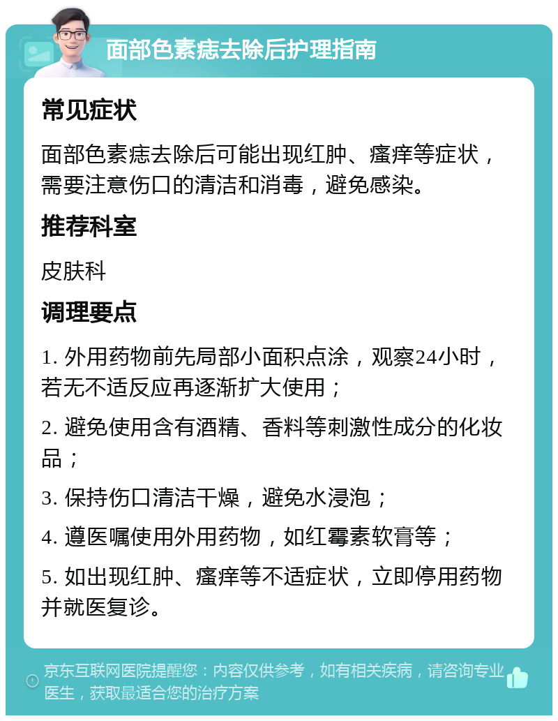 面部色素痣去除后护理指南 常见症状 面部色素痣去除后可能出现红肿、瘙痒等症状，需要注意伤口的清洁和消毒，避免感染。 推荐科室 皮肤科 调理要点 1. 外用药物前先局部小面积点涂，观察24小时，若无不适反应再逐渐扩大使用； 2. 避免使用含有酒精、香料等刺激性成分的化妆品； 3. 保持伤口清洁干燥，避免水浸泡； 4. 遵医嘱使用外用药物，如红霉素软膏等； 5. 如出现红肿、瘙痒等不适症状，立即停用药物并就医复诊。