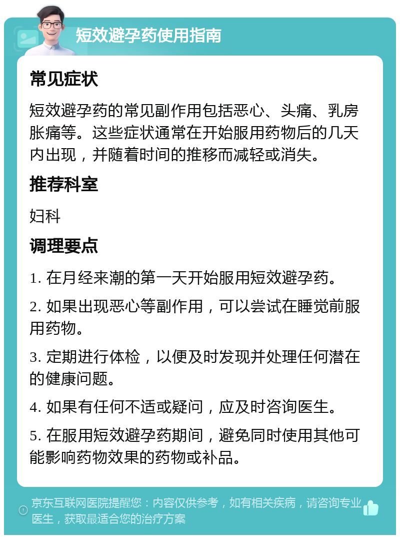 短效避孕药使用指南 常见症状 短效避孕药的常见副作用包括恶心、头痛、乳房胀痛等。这些症状通常在开始服用药物后的几天内出现，并随着时间的推移而减轻或消失。 推荐科室 妇科 调理要点 1. 在月经来潮的第一天开始服用短效避孕药。 2. 如果出现恶心等副作用，可以尝试在睡觉前服用药物。 3. 定期进行体检，以便及时发现并处理任何潜在的健康问题。 4. 如果有任何不适或疑问，应及时咨询医生。 5. 在服用短效避孕药期间，避免同时使用其他可能影响药物效果的药物或补品。