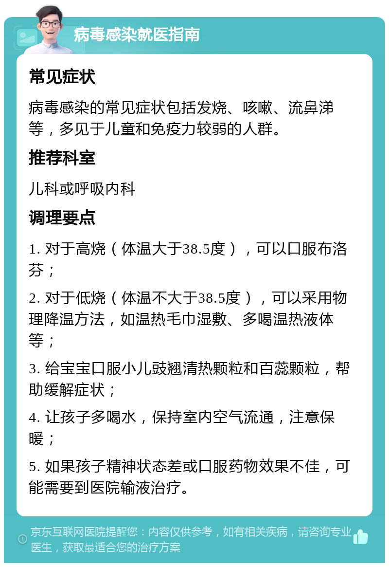 病毒感染就医指南 常见症状 病毒感染的常见症状包括发烧、咳嗽、流鼻涕等，多见于儿童和免疫力较弱的人群。 推荐科室 儿科或呼吸内科 调理要点 1. 对于高烧（体温大于38.5度），可以口服布洛芬； 2. 对于低烧（体温不大于38.5度），可以采用物理降温方法，如温热毛巾湿敷、多喝温热液体等； 3. 给宝宝口服小儿豉翘清热颗粒和百蕊颗粒，帮助缓解症状； 4. 让孩子多喝水，保持室内空气流通，注意保暖； 5. 如果孩子精神状态差或口服药物效果不佳，可能需要到医院输液治疗。