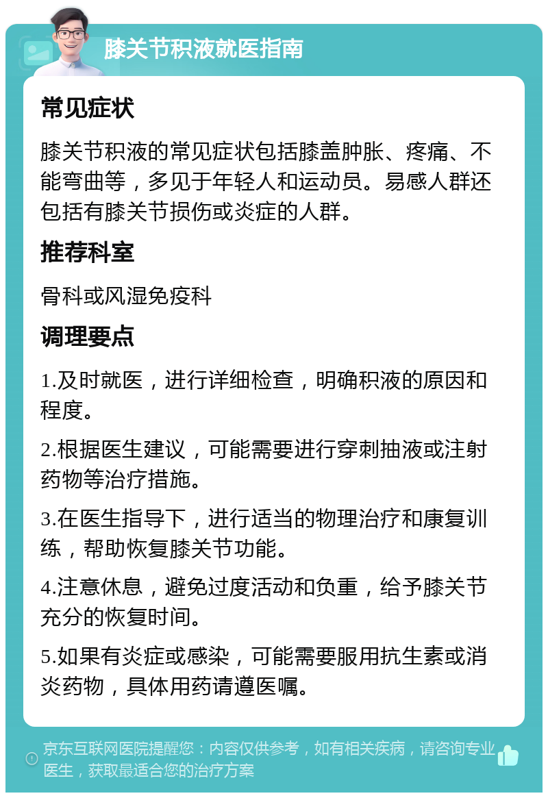 膝关节积液就医指南 常见症状 膝关节积液的常见症状包括膝盖肿胀、疼痛、不能弯曲等，多见于年轻人和运动员。易感人群还包括有膝关节损伤或炎症的人群。 推荐科室 骨科或风湿免疫科 调理要点 1.及时就医，进行详细检查，明确积液的原因和程度。 2.根据医生建议，可能需要进行穿刺抽液或注射药物等治疗措施。 3.在医生指导下，进行适当的物理治疗和康复训练，帮助恢复膝关节功能。 4.注意休息，避免过度活动和负重，给予膝关节充分的恢复时间。 5.如果有炎症或感染，可能需要服用抗生素或消炎药物，具体用药请遵医嘱。