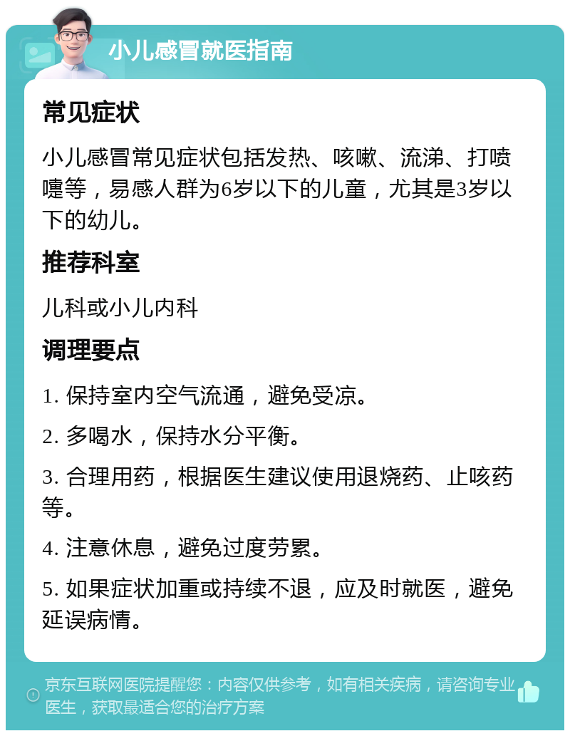 小儿感冒就医指南 常见症状 小儿感冒常见症状包括发热、咳嗽、流涕、打喷嚏等，易感人群为6岁以下的儿童，尤其是3岁以下的幼儿。 推荐科室 儿科或小儿内科 调理要点 1. 保持室内空气流通，避免受凉。 2. 多喝水，保持水分平衡。 3. 合理用药，根据医生建议使用退烧药、止咳药等。 4. 注意休息，避免过度劳累。 5. 如果症状加重或持续不退，应及时就医，避免延误病情。