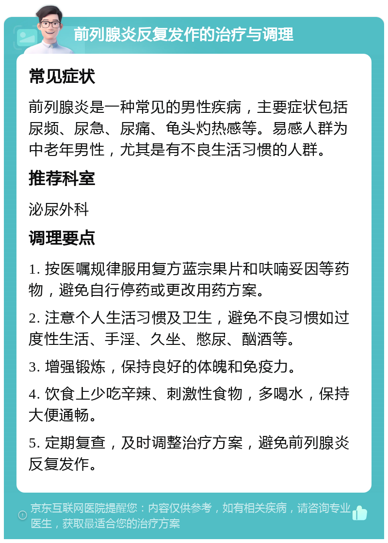 前列腺炎反复发作的治疗与调理 常见症状 前列腺炎是一种常见的男性疾病，主要症状包括尿频、尿急、尿痛、龟头灼热感等。易感人群为中老年男性，尤其是有不良生活习惯的人群。 推荐科室 泌尿外科 调理要点 1. 按医嘱规律服用复方蓝宗果片和呋喃妥因等药物，避免自行停药或更改用药方案。 2. 注意个人生活习惯及卫生，避免不良习惯如过度性生活、手淫、久坐、憋尿、酗酒等。 3. 增强锻炼，保持良好的体魄和免疫力。 4. 饮食上少吃辛辣、刺激性食物，多喝水，保持大便通畅。 5. 定期复查，及时调整治疗方案，避免前列腺炎反复发作。