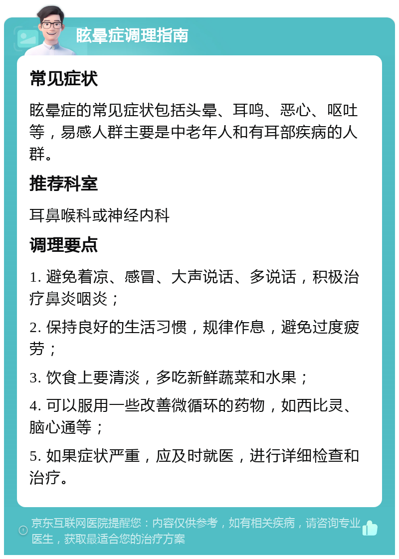 眩晕症调理指南 常见症状 眩晕症的常见症状包括头晕、耳鸣、恶心、呕吐等，易感人群主要是中老年人和有耳部疾病的人群。 推荐科室 耳鼻喉科或神经内科 调理要点 1. 避免着凉、感冒、大声说话、多说话，积极治疗鼻炎咽炎； 2. 保持良好的生活习惯，规律作息，避免过度疲劳； 3. 饮食上要清淡，多吃新鲜蔬菜和水果； 4. 可以服用一些改善微循环的药物，如西比灵、脑心通等； 5. 如果症状严重，应及时就医，进行详细检查和治疗。