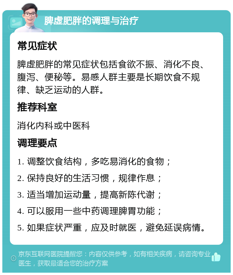 脾虚肥胖的调理与治疗 常见症状 脾虚肥胖的常见症状包括食欲不振、消化不良、腹泻、便秘等。易感人群主要是长期饮食不规律、缺乏运动的人群。 推荐科室 消化内科或中医科 调理要点 1. 调整饮食结构，多吃易消化的食物； 2. 保持良好的生活习惯，规律作息； 3. 适当增加运动量，提高新陈代谢； 4. 可以服用一些中药调理脾胃功能； 5. 如果症状严重，应及时就医，避免延误病情。