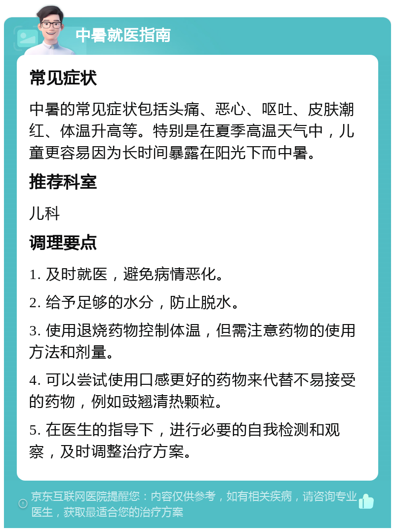 中暑就医指南 常见症状 中暑的常见症状包括头痛、恶心、呕吐、皮肤潮红、体温升高等。特别是在夏季高温天气中，儿童更容易因为长时间暴露在阳光下而中暑。 推荐科室 儿科 调理要点 1. 及时就医，避免病情恶化。 2. 给予足够的水分，防止脱水。 3. 使用退烧药物控制体温，但需注意药物的使用方法和剂量。 4. 可以尝试使用口感更好的药物来代替不易接受的药物，例如豉翘清热颗粒。 5. 在医生的指导下，进行必要的自我检测和观察，及时调整治疗方案。