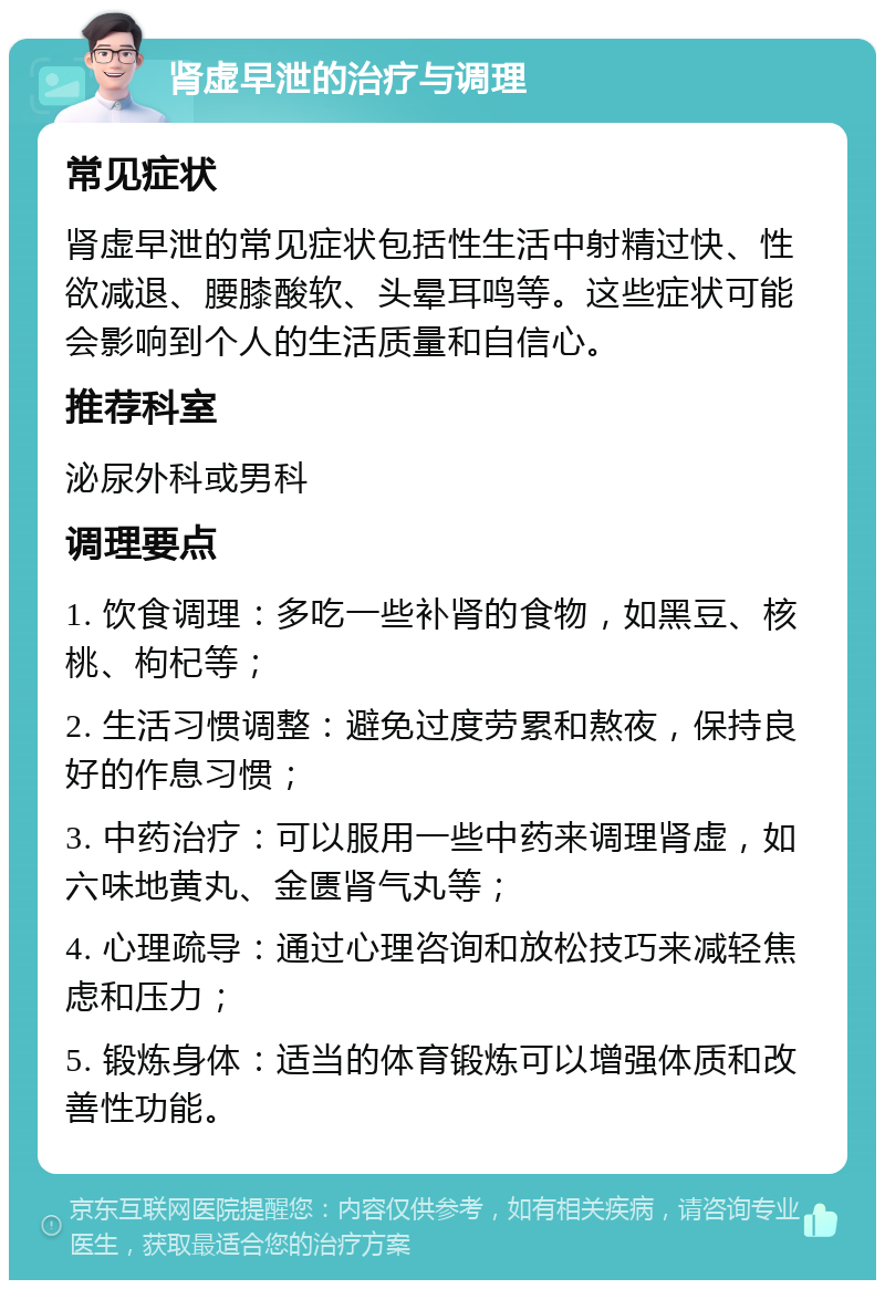 肾虚早泄的治疗与调理 常见症状 肾虚早泄的常见症状包括性生活中射精过快、性欲减退、腰膝酸软、头晕耳鸣等。这些症状可能会影响到个人的生活质量和自信心。 推荐科室 泌尿外科或男科 调理要点 1. 饮食调理：多吃一些补肾的食物，如黑豆、核桃、枸杞等； 2. 生活习惯调整：避免过度劳累和熬夜，保持良好的作息习惯； 3. 中药治疗：可以服用一些中药来调理肾虚，如六味地黄丸、金匮肾气丸等； 4. 心理疏导：通过心理咨询和放松技巧来减轻焦虑和压力； 5. 锻炼身体：适当的体育锻炼可以增强体质和改善性功能。