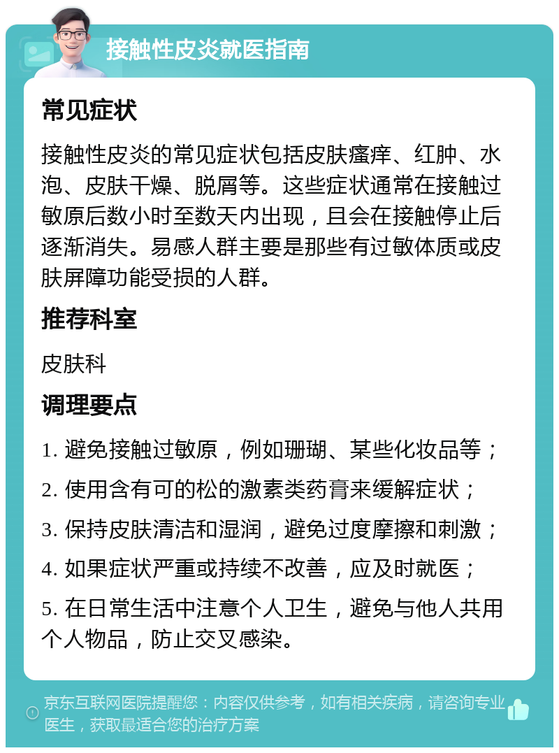 接触性皮炎就医指南 常见症状 接触性皮炎的常见症状包括皮肤瘙痒、红肿、水泡、皮肤干燥、脱屑等。这些症状通常在接触过敏原后数小时至数天内出现，且会在接触停止后逐渐消失。易感人群主要是那些有过敏体质或皮肤屏障功能受损的人群。 推荐科室 皮肤科 调理要点 1. 避免接触过敏原，例如珊瑚、某些化妆品等； 2. 使用含有可的松的激素类药膏来缓解症状； 3. 保持皮肤清洁和湿润，避免过度摩擦和刺激； 4. 如果症状严重或持续不改善，应及时就医； 5. 在日常生活中注意个人卫生，避免与他人共用个人物品，防止交叉感染。