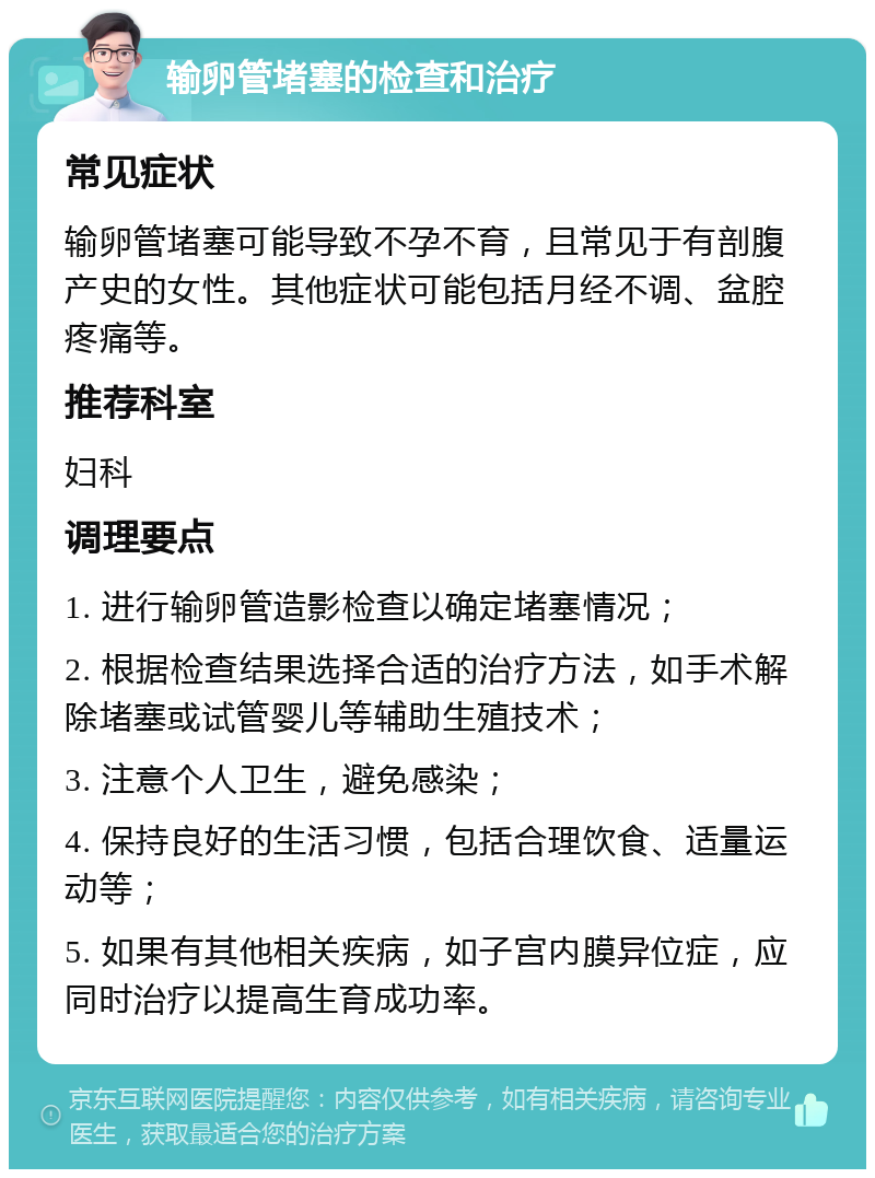 输卵管堵塞的检查和治疗 常见症状 输卵管堵塞可能导致不孕不育，且常见于有剖腹产史的女性。其他症状可能包括月经不调、盆腔疼痛等。 推荐科室 妇科 调理要点 1. 进行输卵管造影检查以确定堵塞情况； 2. 根据检查结果选择合适的治疗方法，如手术解除堵塞或试管婴儿等辅助生殖技术； 3. 注意个人卫生，避免感染； 4. 保持良好的生活习惯，包括合理饮食、适量运动等； 5. 如果有其他相关疾病，如子宫内膜异位症，应同时治疗以提高生育成功率。