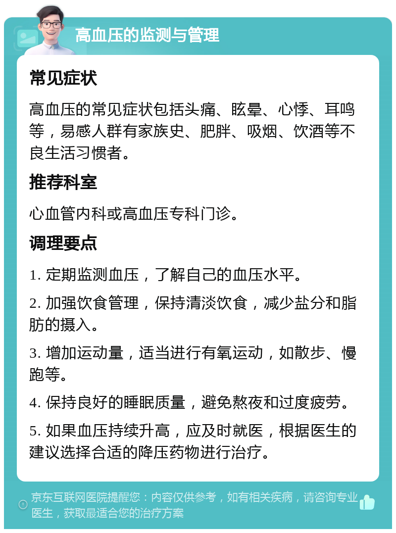 高血压的监测与管理 常见症状 高血压的常见症状包括头痛、眩晕、心悸、耳鸣等，易感人群有家族史、肥胖、吸烟、饮酒等不良生活习惯者。 推荐科室 心血管内科或高血压专科门诊。 调理要点 1. 定期监测血压，了解自己的血压水平。 2. 加强饮食管理，保持清淡饮食，减少盐分和脂肪的摄入。 3. 增加运动量，适当进行有氧运动，如散步、慢跑等。 4. 保持良好的睡眠质量，避免熬夜和过度疲劳。 5. 如果血压持续升高，应及时就医，根据医生的建议选择合适的降压药物进行治疗。