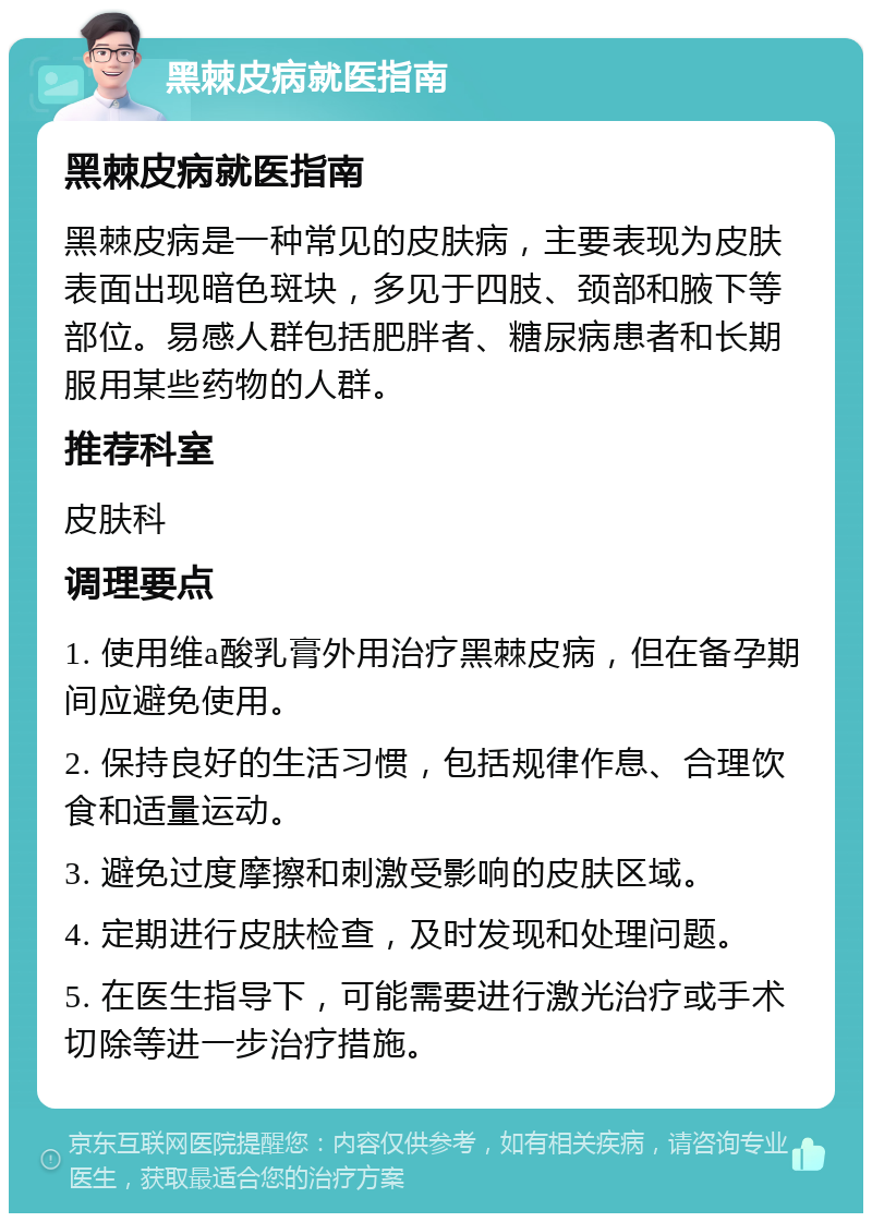 黑棘皮病就医指南 黑棘皮病就医指南 黑棘皮病是一种常见的皮肤病，主要表现为皮肤表面出现暗色斑块，多见于四肢、颈部和腋下等部位。易感人群包括肥胖者、糖尿病患者和长期服用某些药物的人群。 推荐科室 皮肤科 调理要点 1. 使用维a酸乳膏外用治疗黑棘皮病，但在备孕期间应避免使用。 2. 保持良好的生活习惯，包括规律作息、合理饮食和适量运动。 3. 避免过度摩擦和刺激受影响的皮肤区域。 4. 定期进行皮肤检查，及时发现和处理问题。 5. 在医生指导下，可能需要进行激光治疗或手术切除等进一步治疗措施。