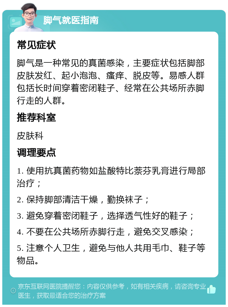 脚气就医指南 常见症状 脚气是一种常见的真菌感染，主要症状包括脚部皮肤发红、起小泡泡、瘙痒、脱皮等。易感人群包括长时间穿着密闭鞋子、经常在公共场所赤脚行走的人群。 推荐科室 皮肤科 调理要点 1. 使用抗真菌药物如盐酸特比萘芬乳膏进行局部治疗； 2. 保持脚部清洁干燥，勤换袜子； 3. 避免穿着密闭鞋子，选择透气性好的鞋子； 4. 不要在公共场所赤脚行走，避免交叉感染； 5. 注意个人卫生，避免与他人共用毛巾、鞋子等物品。