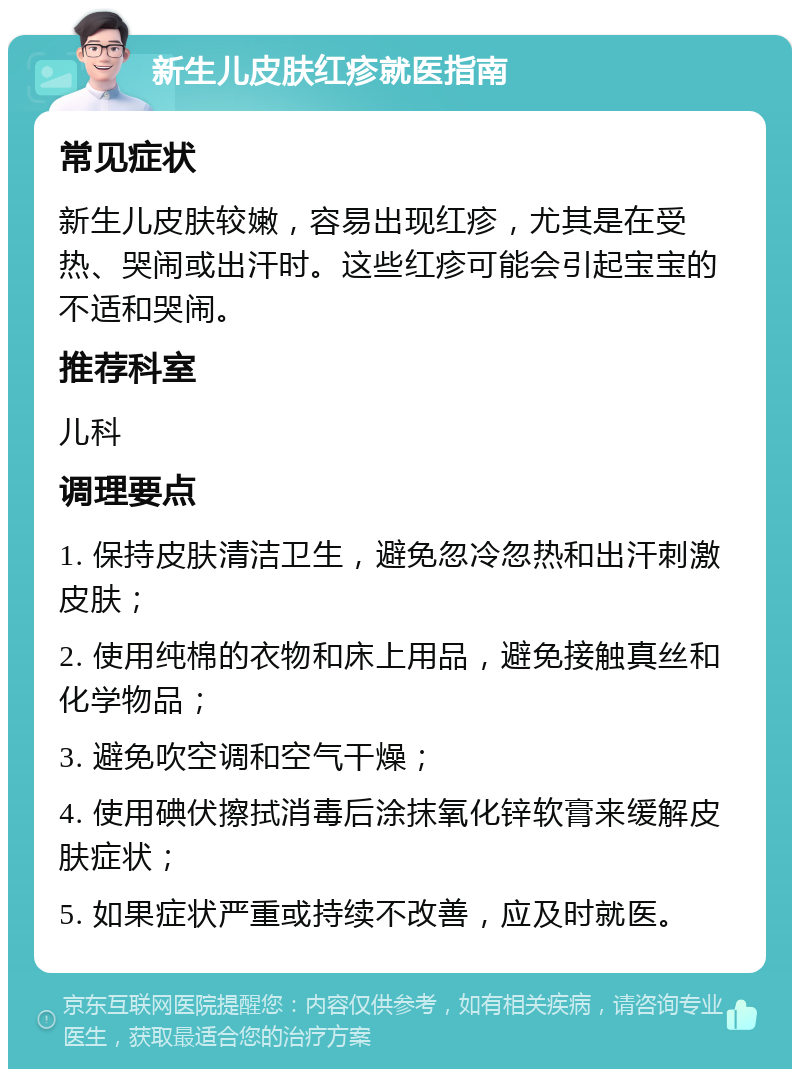 新生儿皮肤红疹就医指南 常见症状 新生儿皮肤较嫩，容易出现红疹，尤其是在受热、哭闹或出汗时。这些红疹可能会引起宝宝的不适和哭闹。 推荐科室 儿科 调理要点 1. 保持皮肤清洁卫生，避免忽冷忽热和出汗刺激皮肤； 2. 使用纯棉的衣物和床上用品，避免接触真丝和化学物品； 3. 避免吹空调和空气干燥； 4. 使用碘伏擦拭消毒后涂抹氧化锌软膏来缓解皮肤症状； 5. 如果症状严重或持续不改善，应及时就医。