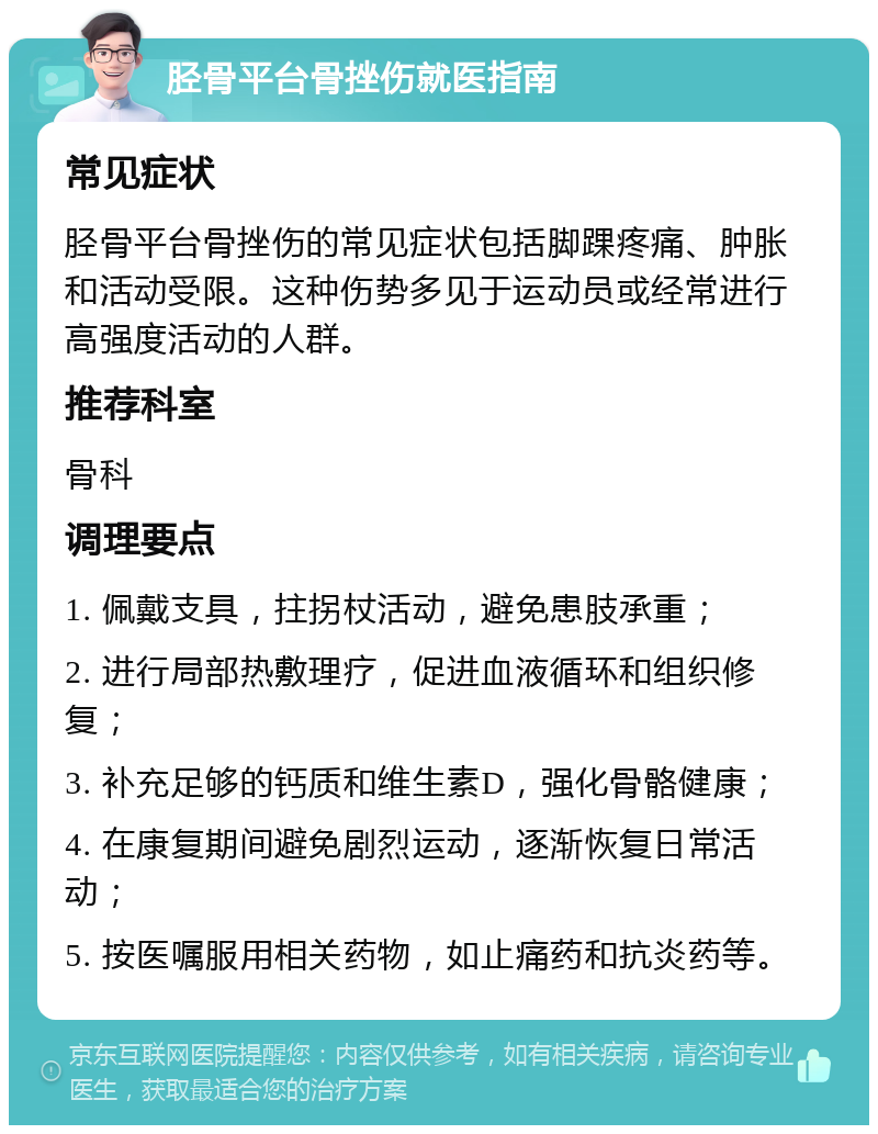 胫骨平台骨挫伤就医指南 常见症状 胫骨平台骨挫伤的常见症状包括脚踝疼痛、肿胀和活动受限。这种伤势多见于运动员或经常进行高强度活动的人群。 推荐科室 骨科 调理要点 1. 佩戴支具，拄拐杖活动，避免患肢承重； 2. 进行局部热敷理疗，促进血液循环和组织修复； 3. 补充足够的钙质和维生素D，强化骨骼健康； 4. 在康复期间避免剧烈运动，逐渐恢复日常活动； 5. 按医嘱服用相关药物，如止痛药和抗炎药等。