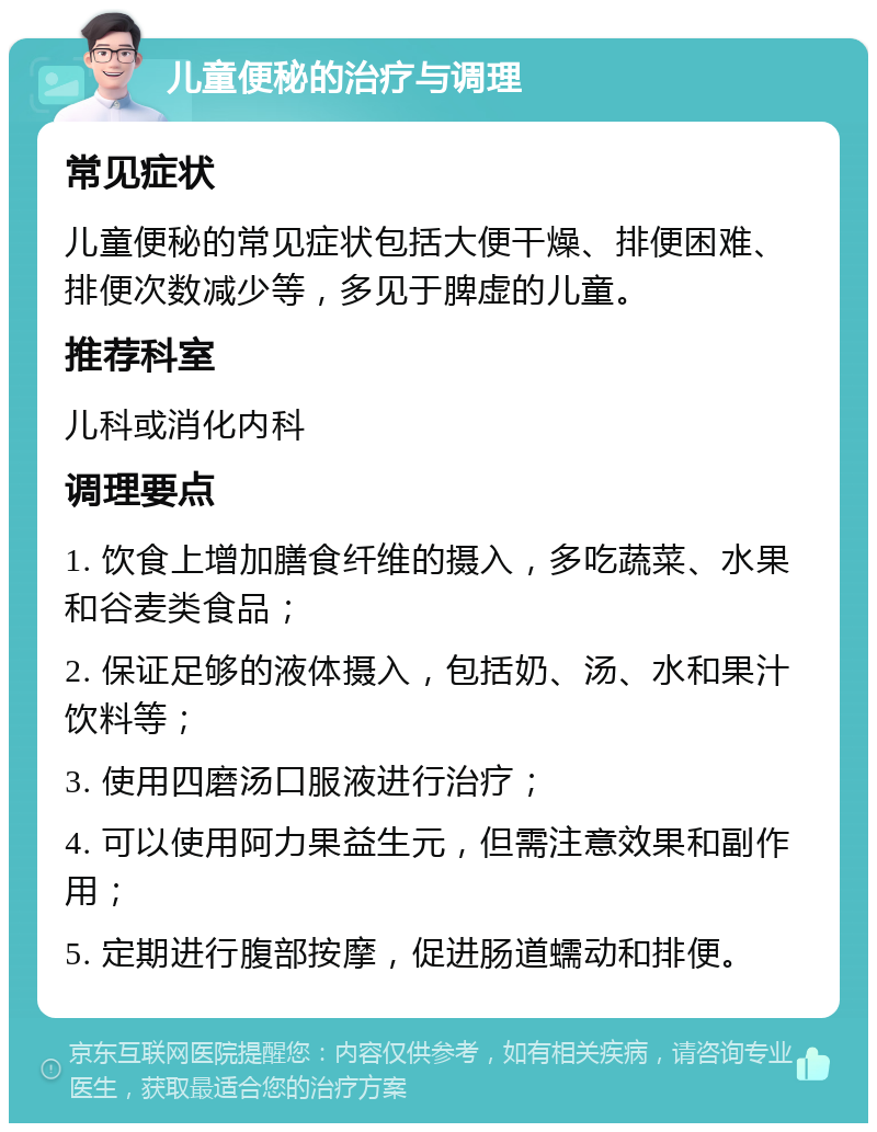 儿童便秘的治疗与调理 常见症状 儿童便秘的常见症状包括大便干燥、排便困难、排便次数减少等，多见于脾虚的儿童。 推荐科室 儿科或消化内科 调理要点 1. 饮食上增加膳食纤维的摄入，多吃蔬菜、水果和谷麦类食品； 2. 保证足够的液体摄入，包括奶、汤、水和果汁饮料等； 3. 使用四磨汤口服液进行治疗； 4. 可以使用阿力果益生元，但需注意效果和副作用； 5. 定期进行腹部按摩，促进肠道蠕动和排便。