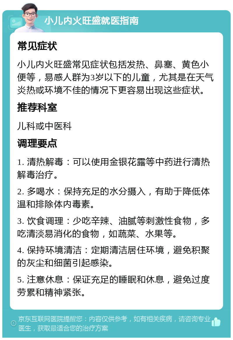 小儿内火旺盛就医指南 常见症状 小儿内火旺盛常见症状包括发热、鼻塞、黄色小便等，易感人群为3岁以下的儿童，尤其是在天气炎热或环境不佳的情况下更容易出现这些症状。 推荐科室 儿科或中医科 调理要点 1. 清热解毒：可以使用金银花露等中药进行清热解毒治疗。 2. 多喝水：保持充足的水分摄入，有助于降低体温和排除体内毒素。 3. 饮食调理：少吃辛辣、油腻等刺激性食物，多吃清淡易消化的食物，如蔬菜、水果等。 4. 保持环境清洁：定期清洁居住环境，避免积聚的灰尘和细菌引起感染。 5. 注意休息：保证充足的睡眠和休息，避免过度劳累和精神紧张。