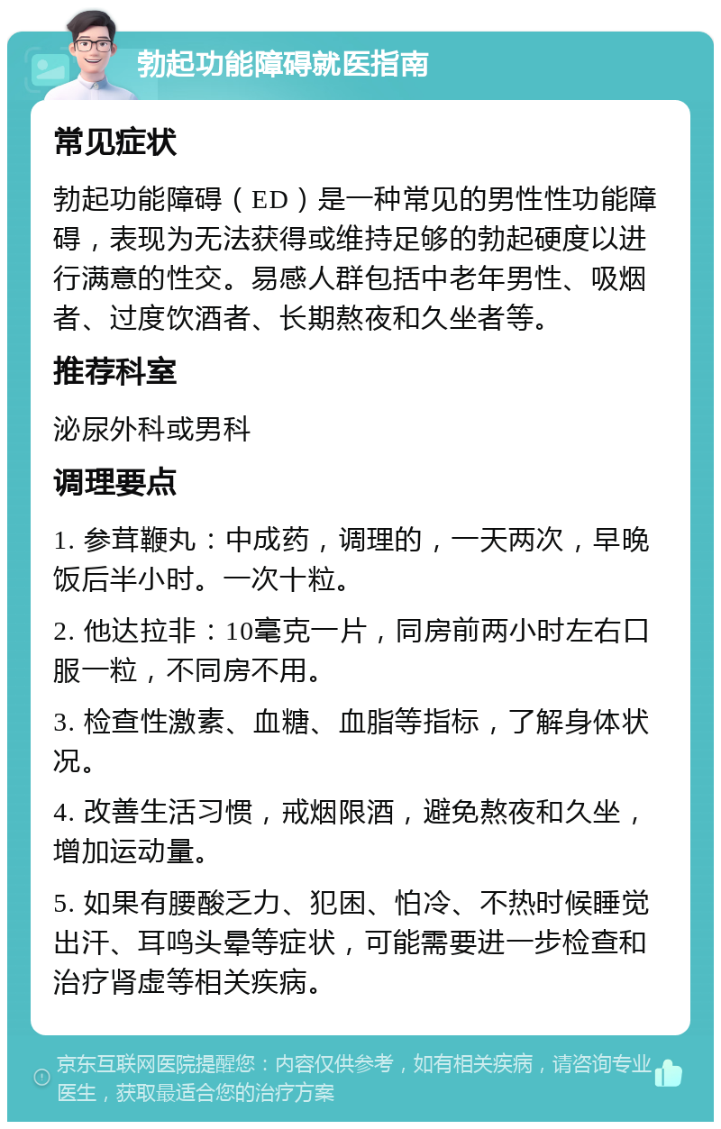 勃起功能障碍就医指南 常见症状 勃起功能障碍（ED）是一种常见的男性性功能障碍，表现为无法获得或维持足够的勃起硬度以进行满意的性交。易感人群包括中老年男性、吸烟者、过度饮酒者、长期熬夜和久坐者等。 推荐科室 泌尿外科或男科 调理要点 1. 参茸鞭丸：中成药，调理的，一天两次，早晚饭后半小时。一次十粒。 2. 他达拉非：10毫克一片，同房前两小时左右口服一粒，不同房不用。 3. 检查性激素、血糖、血脂等指标，了解身体状况。 4. 改善生活习惯，戒烟限酒，避免熬夜和久坐，增加运动量。 5. 如果有腰酸乏力、犯困、怕冷、不热时候睡觉出汗、耳鸣头晕等症状，可能需要进一步检查和治疗肾虚等相关疾病。