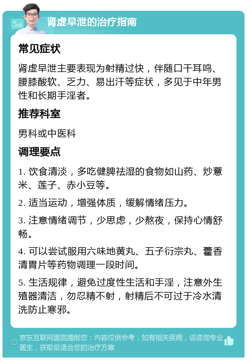 肾虚早泄的治疗指南 常见症状 肾虚早泄主要表现为射精过快，伴随口干耳鸣、腰膝酸软、乏力、易出汗等症状，多见于中年男性和长期手淫者。 推荐科室 男科或中医科 调理要点 1. 饮食清淡，多吃健脾祛湿的食物如山药、炒薏米、莲子、赤小豆等。 2. 适当运动，增强体质，缓解情绪压力。 3. 注意情绪调节，少思虑，少熬夜，保持心情舒畅。 4. 可以尝试服用六味地黄丸、五子衍宗丸、藿香清胃片等药物调理一段时间。 5. 生活规律，避免过度性生活和手淫，注意外生殖器清洁，勿忍精不射，射精后不可过于冷水清洗防止寒邪。