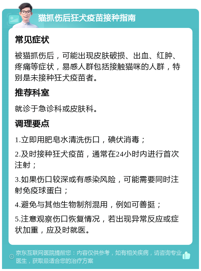 猫抓伤后狂犬疫苗接种指南 常见症状 被猫抓伤后，可能出现皮肤破损、出血、红肿、疼痛等症状，易感人群包括接触猫咪的人群，特别是未接种狂犬疫苗者。 推荐科室 就诊于急诊科或皮肤科。 调理要点 1.立即用肥皂水清洗伤口，碘伏消毒； 2.及时接种狂犬疫苗，通常在24小时内进行首次注射； 3.如果伤口较深或有感染风险，可能需要同时注射免疫球蛋白； 4.避免与其他生物制剂混用，例如可善挺； 5.注意观察伤口恢复情况，若出现异常反应或症状加重，应及时就医。