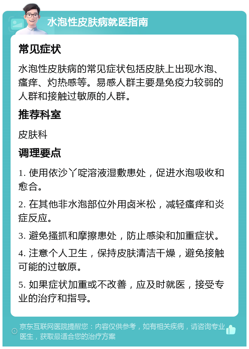 水泡性皮肤病就医指南 常见症状 水泡性皮肤病的常见症状包括皮肤上出现水泡、瘙痒、灼热感等。易感人群主要是免疫力较弱的人群和接触过敏原的人群。 推荐科室 皮肤科 调理要点 1. 使用依沙丫啶溶液湿敷患处，促进水泡吸收和愈合。 2. 在其他非水泡部位外用卤米松，减轻瘙痒和炎症反应。 3. 避免搔抓和摩擦患处，防止感染和加重症状。 4. 注意个人卫生，保持皮肤清洁干燥，避免接触可能的过敏原。 5. 如果症状加重或不改善，应及时就医，接受专业的治疗和指导。