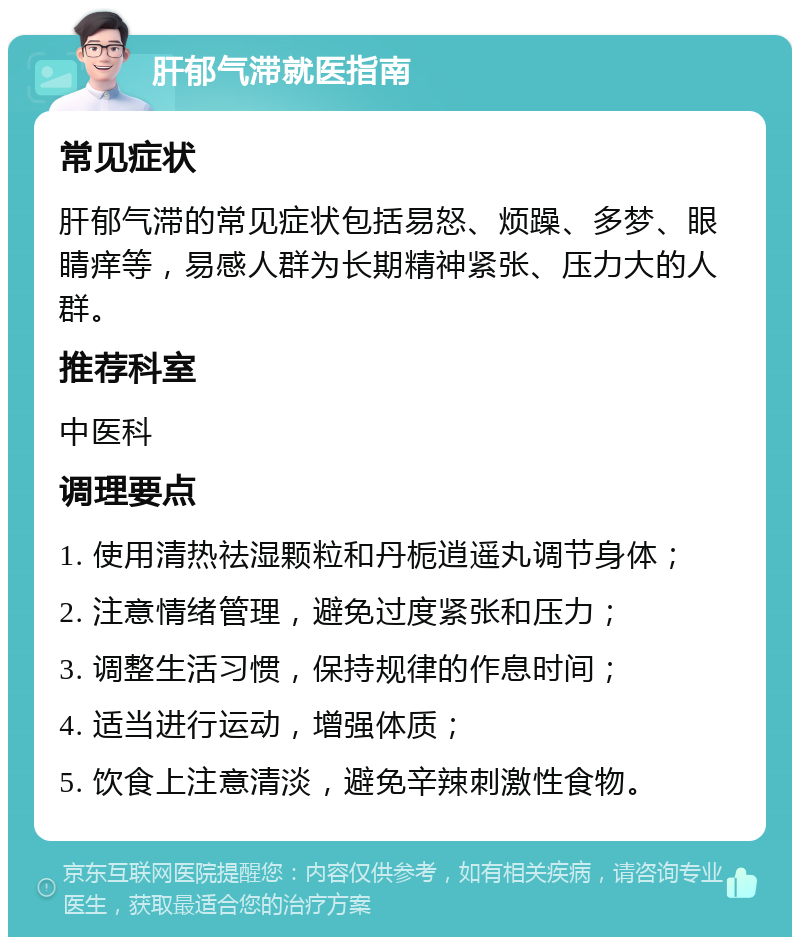 肝郁气滞就医指南 常见症状 肝郁气滞的常见症状包括易怒、烦躁、多梦、眼睛痒等，易感人群为长期精神紧张、压力大的人群。 推荐科室 中医科 调理要点 1. 使用清热祛湿颗粒和丹栀逍遥丸调节身体； 2. 注意情绪管理，避免过度紧张和压力； 3. 调整生活习惯，保持规律的作息时间； 4. 适当进行运动，增强体质； 5. 饮食上注意清淡，避免辛辣刺激性食物。